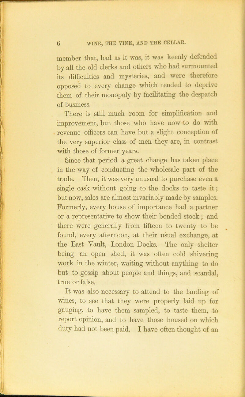 member that, bad as it wa.s, it wa.s keenly defended by all the old clerks and others who had surmounted its difSculties and mysteries, and were therefore opposed to every change which tended to deprive them of their monopoly by facilitating the despatch of business. There is still much room for simplification and improvement, but those who have now to do with . revenue officers can have but a slight conception of the very superior class of men they are, in contrast with those of former years. Since that period a great change has taken place in the way of conducting the wholesale part of the trade. Then, it was very unusual to purchase even a single cask without going to the docks to taste it; but now, sales are almost invariably made by samples. Formerly, every house of importance had a partner or a representative to show their bonded stock; and there were generally from fifteen to twenty to be found, every afternoon, at their usual exchange, at the East Vault, London Docks. The only shelter being an open shed, it was often cold shivering work in the winter, waiting mthout anything to do but to gossip about people and things, and scandal, true or false. It was also necessary to attend to the landing of wines, to see that they were properly laid up for gauging, to have them sampled, to taste them, to report ophiion, and to have those housed on which duty had not been paid. I have often thought of an