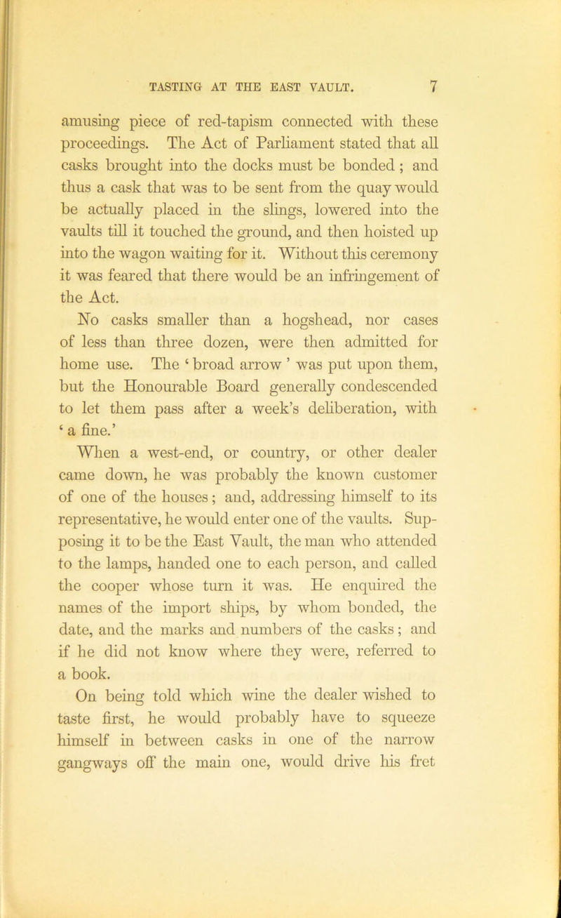 amusing piece of red-tapism connected with these proceedings. The Act of Parliament stated that all casks brought into the docks must be bonded ; and thus a cask that was to be sent from the quay would be actually placed in the slings, lowered into the vaults till it touched the ground, and then hoisted up into the wagon waiting for it. Without this ceremony it was feared that there would be an infringement of the Act. No casks smaller than a hogshead, nor cases of less than three dozen, were then admitted for home use. The ‘ broad arrow ’ was put upon them, but the Honourable Board generally condescended to let them pass after a week’s dehberation, with ‘ a fine.’ When a west-end, or country, or other dealer came down, he was probably the known customer of one of the houses; and, addressing himself to its representative, he would enter one of the vaults. Sup- posing it to be the East Vault, the man who attended to the lamps, handed one to each person, and called the cooper whose turn it was. He enquired the names of the import ships, by whom bonded, the date, and the marks and numbers of the casks; and if he did not know where they were, referred to a book. On being told which wine the dealer wished to taste first, he would probably have to squeeze himself m between casks in one of the narrow gangways oil’ the main one, would drive his fret