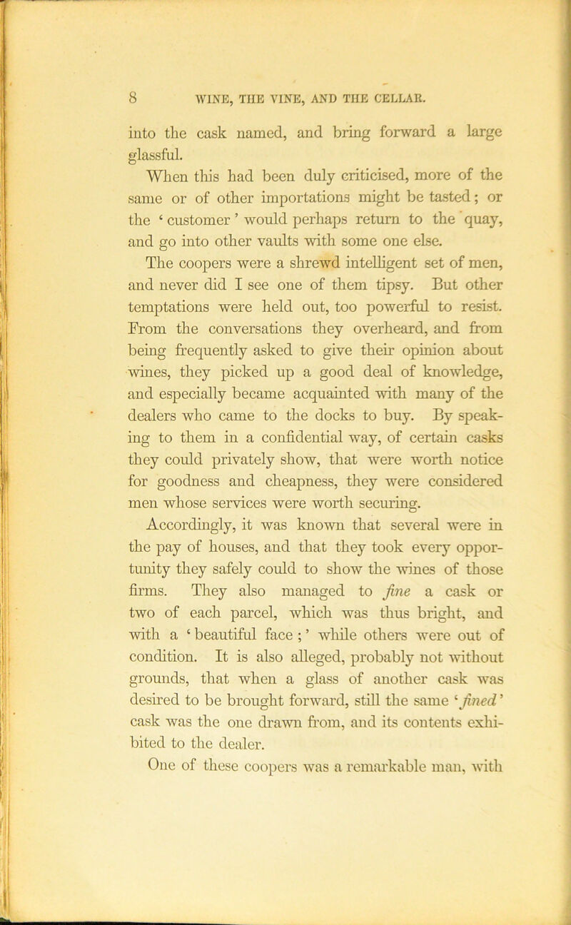 into the cask named, and bring forward a large glassful. When this had been duly criticised, more of the same or of other importations might be tasted; or the ‘ customer ’ would perhaps return to the quay, and go into other vaults with some one else. The coopers were a shrewd intelligent set of men, and never did I see one of them tipsy. But other temptations were held out, too powerful to resist. From the conversations they overheard, and from being frequently asked to give their opinion about wines, they picked up a good deal of knowledge, and especially became acquainted with many of the dealers who came to the docks to buy. By speak- ing to them in a confidential way, of certain casks they could privately show, that were worth notice for goodness and cheapness, they were considered men whose services were worth securing. Accordhigly, it was known that several were in the pay of houses, and that they took every oppor- tunity they safely could to show the wines of those firms. They also managed to fine a cask or two of each parcel, which was thus bright, and with a ‘ beautiful face ; ’ while others were out of condition. It is also alleged, probably not Avithout grounds, that when a glass of another cask was desired to be brought forward, still the same '■fined ’ cask was the one dra'wn from, and its contents exhi- bited to the dealer. One of these coopers was a remarkable man, with