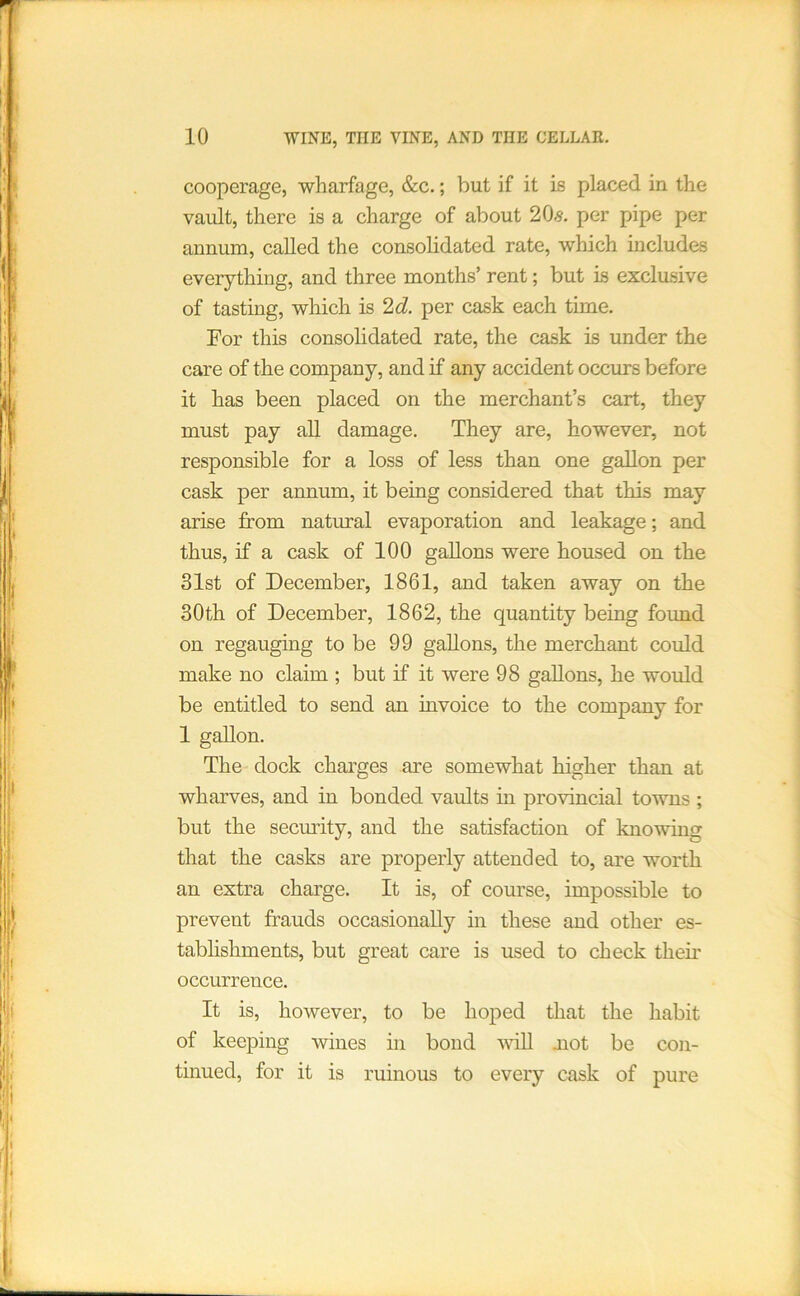 cooperage, wharfage, &c.; but if it is placed in the vault, there is a charge of about 20s. per pipe per annum, called the consohdated rate, which includes everything, and three months’ rent; but is exclusive of tasting, which is 2d. per cask each time. For this consolidated rate, the cask is under the care of the company, and if any accident occurs before it has been placed on the merchant’s cart, they must pay all damage. They are, however, not responsible for a loss of less than one gallon per cask per annum, it being considered that this may arise from natural evaporation and leakage; and thus, if a cask of 100 gallons were housed on the 31st of December, 1861, and taken away on the 30th of December, 1862, the quantity being found on regauging to be 99 gallons, the merchant could make no claim ; but if it were 98 gallons, he would be entitled to send an invoice to the company for 1 gallon. The dock charges are somewhat higher than at wharves, and in bonded vaults m provincial towns ; but the secmity, and the satisfaction of knowing that the casks are properly attended to, are worth an extra charge. It is, of course, impossible to prevent frauds occasionally in these and other es- tabhshments, but great care is used to check their occurrence. It is, however, to be hoped that the habit of keeping wines in bond ■wiU mot be con- tinued, for it is ruinous to every cask of pure