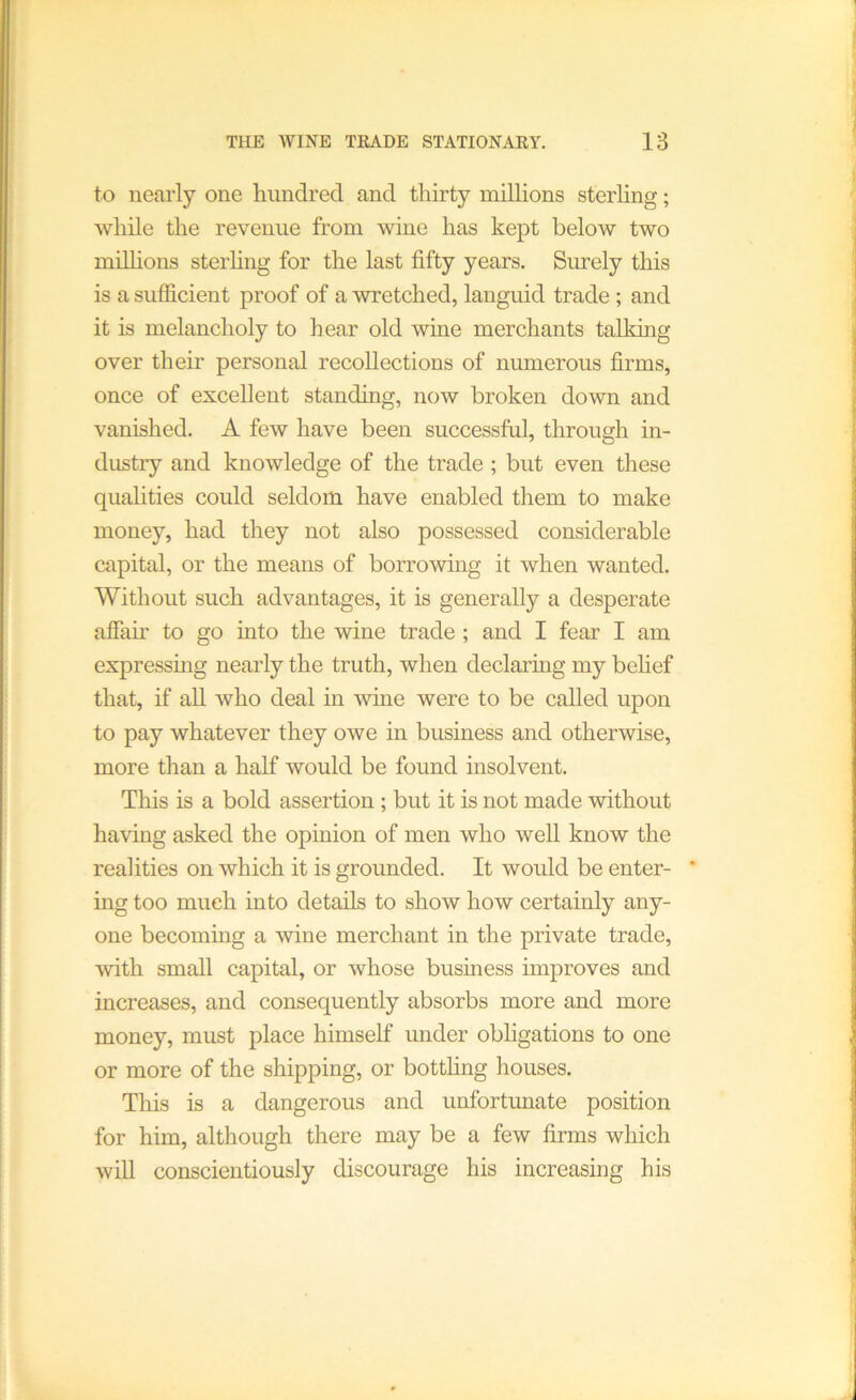 to nearly one hundred and thirty millions sterhng; while the revenue from wine has kept below two millions sterhng for the last fifty years. Surely this is a sufficient proof of a wretched, languid trade ; and it is melancholy to hear old wine merchants talking over their personal recollections of numerous firms, once of excellent standing, now broken down and vanished. A few have been successful, through in- dustry and knowledge of the trade ; but even these qualities could seldom have enabled them to make money, had they not also possessed considerable capital, or the means of borrowing it when wanted. Without such advantages, it is generally a desperate afiair to go into the wine trade ; and I fear I am expressing nearly the truth, when declaring my behef that, if all who deal in wine were to be called upon to pay whatever they owe in business and otherwise, more than a half would be found insolvent. This is a bold assertion; but it is not made without having asked the opinion of men who well know the realities on which it is grounded. It would be enter- * ing too much into details to show how certainly any- one becoming a wine merchant in the private trade, with small capital, or whose business improves and increases, and consequently absorbs more and more money, must place himself under obligations to one or more of the shipping, or botthng houses. This is a dangerous and unfortunate position for him, although there may be a few firms which will conscientiously discourage his increasing his