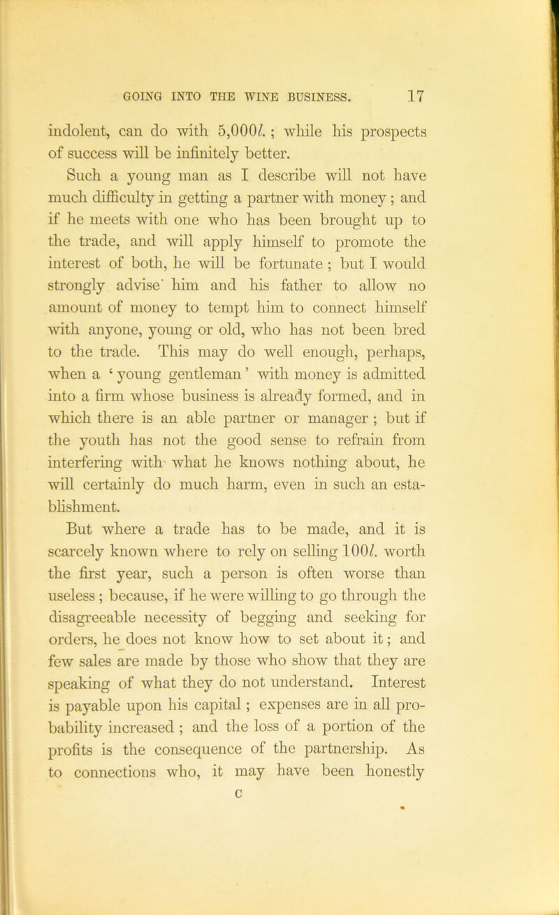 indolent, can do with 5,000/.; while his prospects of success will be infinitely better. Such a young man as I describe will not have much diificulty in getting a partner with money ; and if he meets with one who has been brought up to the trade, and will apply himself to promote the interest of both, he will be fortunate ; but I would strongly advise' him and his father to allow no amount of money to tempt him to connect himself with anyone, young or old, who has not been bred to the trade. This may do well enough, perhaps, when a ‘ young gentleman ’ with money is admitted into a firm whose business is already formed, and in which there is an able partner or manager ; but if die youth has not the good sense to refrain from interfering with' what he knows nothing about, he will certainly do much harm, even in such an esta- bhshment. But where a trade has to be made, and it is scarcely known where to rely on selling 100/. worth the first year, such a person is often worse than useless ; because, if he were willing to go through the disagreeable necessity of begging and seeking for orders, he does not know how to set about it; and few sales are made by those who show that they are speaking of what they do not understand. Interest is payable upon his capital; expenses are in aU pro- bability increased ; and the loss of a portion of the profits is the consequence of the partnership. As to connections who, it may have been honestly c