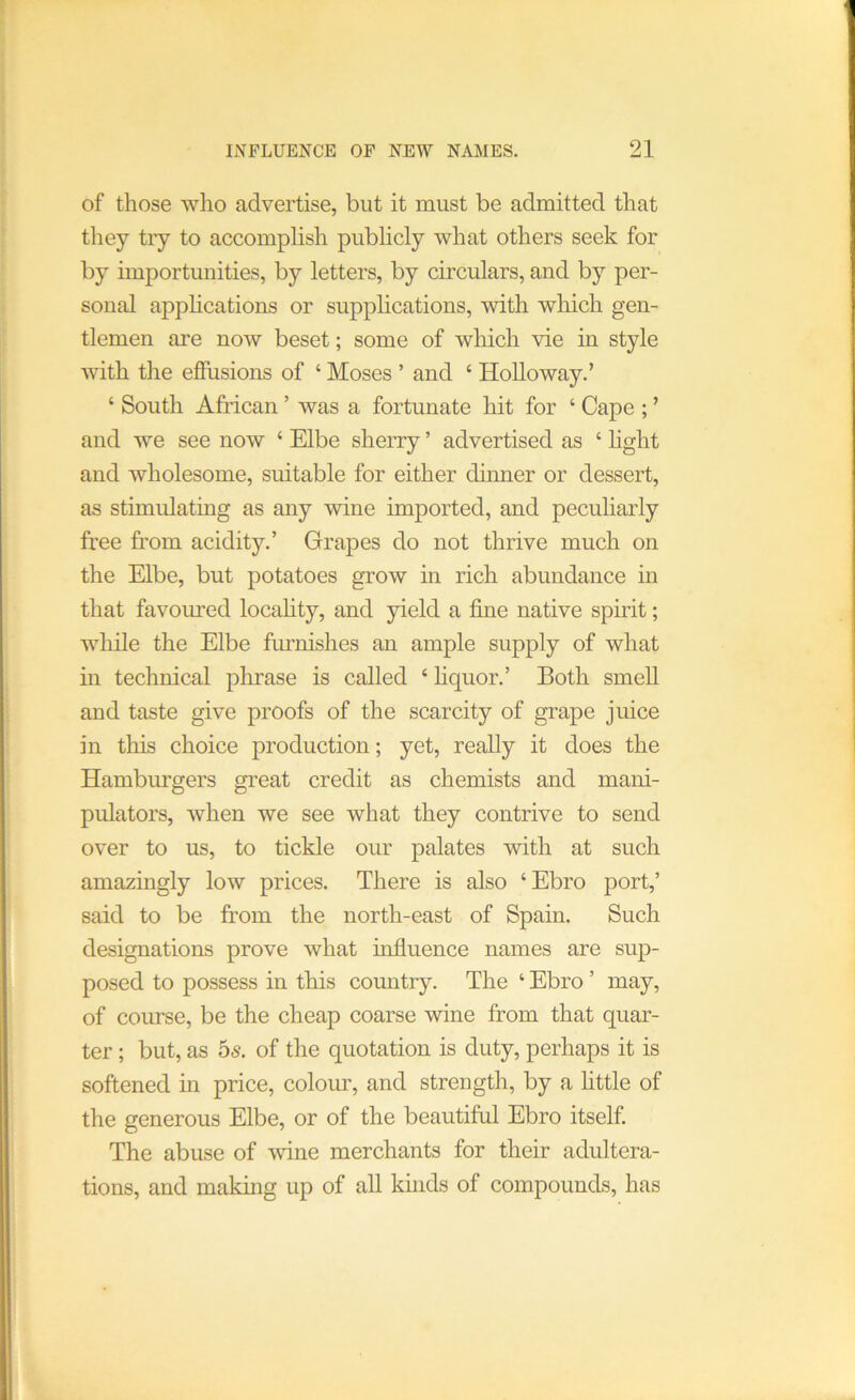 of those who advertise, but it must be admitted that they try to accomplish pubhcly what others seek for by importunities, by letters, by circulars, and by per- sonal applications or supphcations, with wliich gen- tlemen are now beset; some of which vie in style with the effusions of ‘ Moses ’ and ‘ HoUoway.’ ‘ South African ’ was a fortunate hit for ‘ Cape ; ’ and we see now ‘ Elbe sherry ’ advertised as ‘ hght and wholesome, suitable for either dinner or dessert, as stimulating as any wine imjiorted, and peculiarly free from acidity.’ Grapes do not thrive much on the Elbe, but potatoes grow in rich abundance in that favoured locahty, and yield a fine native spirit; while the Elbe frunishes an ample supply of what in technical phrase is called ‘ hquor.’ Both smeU and taste give proofs of the scarcity of grape juice in this choice production; yet, really it does the Hamburgers great credit as chemists and mani- pulators, when we see what they contrive to send over to us, to tickle our palates with at such amazingly low prices. There is also ‘Ebro port,’ said to be from the north-east of Spain. Such designations prove what influence names are sup- posed to possess in this country. The ‘ Ebro ’ may, of course, be the cheap coarse wine from that quar- ter ; but, as bs. of the quotation is duty, perhaps it is softened in price, colour, and strength, by a fittle of the generous Elbe, or of the beautiful Ebro itself. The abuse of wine merchants for their adultera- tions, and making up of all kinds of compounds, has