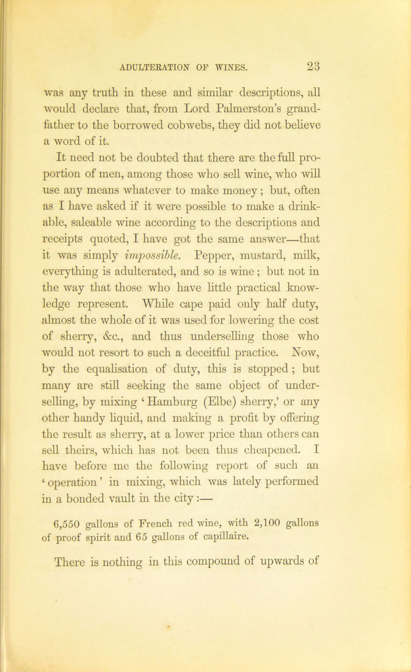 ADULTEKATION OP WINES. 28 was any truth in these and similar descriptions, all would declare that, from Lord Palmerston’s grand- father to the borrowed cobwebs, they did not beheve a word of it. It need not be doubted that there are the full pro- portion of men, among those who sell wine, who will use any means whatever to make money; but, often as I have asked if it were possible to make a drink- able, saleable wine according to the descriptions and receipts quoted, I have got the same answer—that it was simply impossible. Pepper, mustard, milk, everything is adulterated, and so is wme ; but not in the way that those who have little practical know- ledge represent. While cape paid only half duty, almost the whole of it was used for lowering the cost of sherry, &c., and thus underselhng those who would not resort to such a deceitful practice. Now, by the equahsation of duty, this is stopped ; but many are still seeking the same object of under- selling, by mixing ‘ Hamburg (Elbe) sherry,’ or any other handy hquid, and making a profit by ofiering the result as sherry, at a lower price than others can sell theirs, which has not been thus cheapened. I have before me the following report of such an ‘ operation ’ in mixing, which was lately performed in a bonded vault in the city :— 6,550 gallons of French red wine, with 2,100 gallons of proof spirit and 65 gallons of capillaire. There is nothing in this compound of upwards of