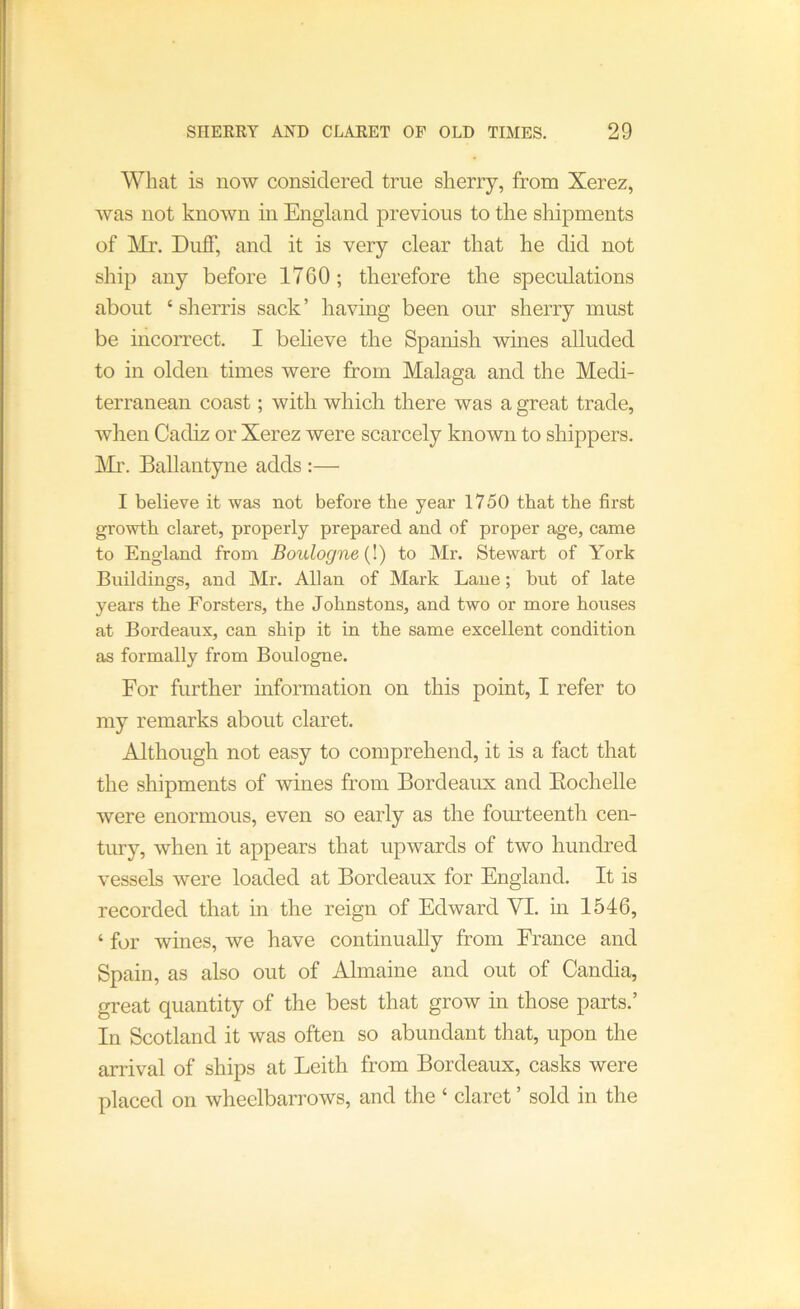 What is now considered true sherry, from Xerez, was not known in England previous to tlie shipments of ]\Ir. Duff, and it is very clear that he did not ship any before 1760; therefore the speculations about ‘ sherris sack’ having been our sherry must be incorrect. I believe the Spanish wines alluded to in olden times were from Malaga and the Medi- terranean coast; with which there was a great trade, when Cadiz or Xerez were scarcely known to shippers. IVIr. Ballantyne adds :— I believe it was not before the year 1750 that the first growth claret, properly prepared and of proper age, came to England from Boulogne {1) to Mr. Stewart of York Buildings, and Mr. Allan of Mark Lane; but of late years the Forsters, the Johnstons, and two or more houses at Bordeaux, can ship it in the same excellent condition as formally from Boulogne. For further uiformation on this point, I refer to my remarks about claret. Although not easy to comprehend, it is a fact that the shipments of wines from Bordeaux and Eochelle were enormous, even so early as the fourteenth cen- tury, when it appears that upwards of two hundred vessels were loaded at Bordeaux for England. It is recorded that in the reign of Edward VI. in 1546, ‘ for wines, we have continually from France and Spain, as also out of Almaine and out of Candia, great quantity of the best that grow in those parts.’ In Scotland it was often so abundant that, upon the arrival of ships at Leith from Bordeaux, casks were placed on wheelbarrows, and the ‘ claret ’ sold in the