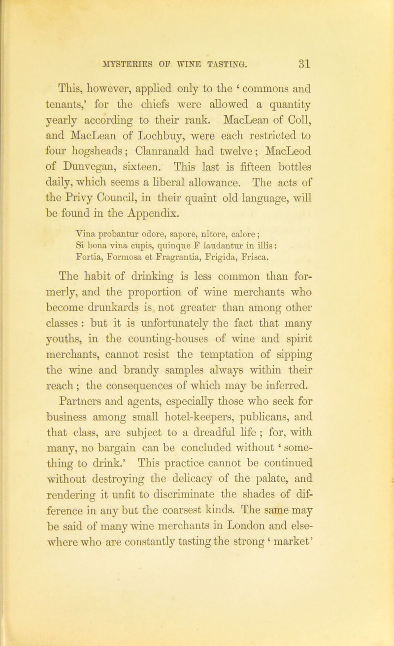 This, however, applied only to the ‘ commons and tenants,’ for the chiefs were allowed a quantity yearly according to their rank. MacLean of Coll, and MacLean of Lochbiiy, were each restricted to foim hogsheads; Clanranald had twelve; MacLeod of Dimvegan, sixteen. This last is fifteen bottles daily, which seems a hberal allowance. The acts of the Pri\’y Council, in their quaint old language, will be found in the Appendix, Vina probantur odore, sapore, nitore, calore; Si bona vina cupis, quinque F laudantur in illis: Fortia, Formosa et Fragrantia, Frigida, Frisca. The habit of drinking is less common than for- merly, and the proportion of wine merchants who become drunkards is not greater than among other classes : but it is mifortunately the fact that many youths, in the counting-houses of wine and spirit merchants, cannot resist the temptation of sipping the wine and brandy samples always within their reach ; the consequences of which may be inferred. Partners and agents, especially those who seek for business among small hotel-keepers, pubhcans, and that class, are subject to a dreadful fife ; for, with many, no bargain can be concluded without ‘ some- thing to drink.’ This practice cannot be continued without destroying the delicacy of the palate, and rendering it unfit to discriminate the shades of dif- ference in any but the coarsest kinds. The same may be said of many wine merchants in London and else- where who are constantly tasting the strong ‘ market’