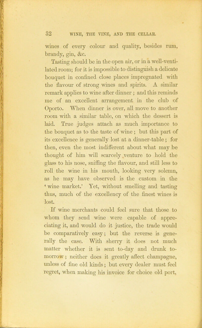 wines of every colour and quality, besides rum, brandy, gin, &c. Tasting should be in the open air, or in a well-venti- lated room; for it is impossible to distinguish a delicate bouquet in confined close places impregnated -with the flavour of strong wines and spirits. A similar remark applies to wine after dinner ; and this reminds me of an excellent arrangement in the club of Oporto. When dhiner is over, aU move to another room with a similar table, on which the dessert is laid. True judges attach as much importance to the bouquet as to the taste of wine ; but this part of its excellence is generally lost at a dinner-table; for then, even the most indifierent about what may be thought of him will scarcely venture to hold the glass to his nose, sniffing the flavour, and still less to roU the wine in his mouth, looking very solemn, as he may have observed is the custom in the ‘ wine market.’ Yet, without smelhng and tasting thus, much of the excellency of the finest wines is lost. If wine merchants could feel sure that those to whom they send wine were capable of appre- ciating it, and would do it justice, the trade wmuld be comparatively easy; but the reverse is gene- rally the case. With sherry it does not much matter whether it is sent to-day and drunk to- morrow ; neither does it greatly affect champagne, unless of fine old kinds; but every dealer must feel regret, when making his invoice for choice old port,
