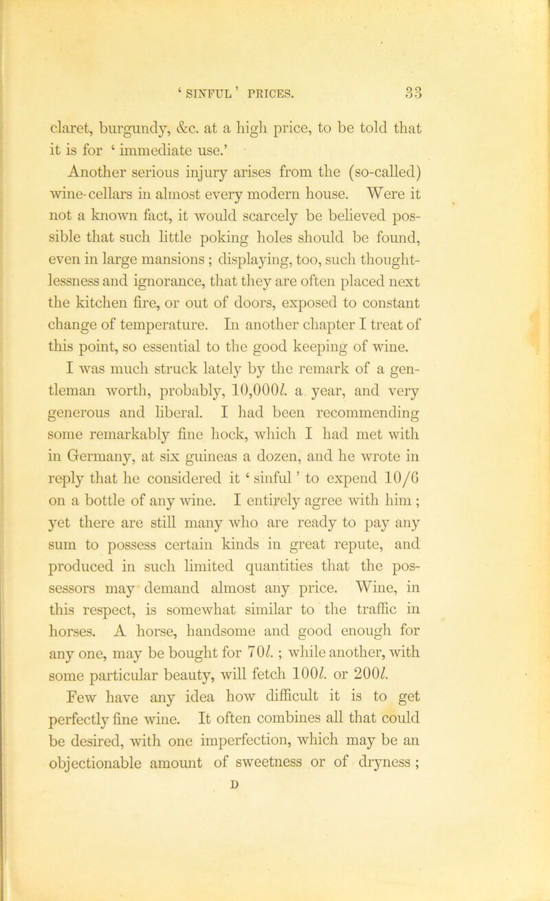 ‘ SIXFUL ’ PEICES. claret, burgundy, &c. at a liigli price, to be told that it is for ‘ immediate use.’ Another serious injury arises from the (so-called) wine-cellars in almost every modern house. Were it not a known fact, it would scarcely be beheved pos- sible that such httle poking holes should be found, even in large mansions ; displaying, too, such thought- lessness and ignorance, that they are often placed next the kitchen fire, or out of doors, exposed to constant change of temperature. In another chapter I treat of this point, so essential to the good keeping of wine. I was much struck lately by the remark of a gen- tleman worth, probably, 10,000^. a year, and very generous and liberal. I had been recommending some remarkably fine hock, which I had met with in Germany, at six gmneas a dozen, and he wrote in reply that he considered it ‘ sinful ’ to expend 10/G on a bottle of any wine. I entirely agree with him ; yet there are still many who are ready to pay any sum to possess certain kinds in great repute, and produced in such limited quantities that the pos- sessors may demand almost any price. Wine, in this respect, is somewhat similar to the traffic in horses. A horse, handsome and good enough for any one, may be bought for 70/.; while another, with some particular beauty, will fetch 100/. or 200/. Few have any idea how difficult it is to get perfectly fine wine. It often combines all that could be desired, with one imperfection, which may be an objectionable amount of sweetness or of dryness ; D