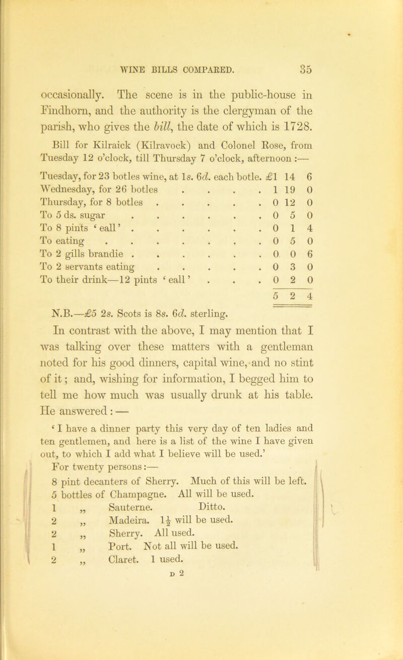 occasionally. The scene is in the public-house in Einclhorn, and the authority is the clergyman of the parish, who gives the hill^ the date of which is 1728. Bill for Kilraick (Kilravock) and Colonel Eose, from Tuesday 12 o’clock, till Thursday 7 o’clock, afternoon:— Tuesday, for 23 botles wine, at Is. 6cZ. each botle. £1 14 Wednesday, for 26 botles . . . . 1 19 Thiu'sday, for 8 botles . . . . . 0 12 To 5 ds. sugar . . . . . .05 To 8 pints ‘ eall ’ . . . . . .01 To eating . . . . . . .05 To 2 gills brandie . . . . . .00 To 2 servants eating . . . . .03 To their drink—12 pints ‘eall’ . . .02 5 2 6 0 0 0 4 0 6 0 0 4 N.B.—£5 2s. Scots is 8s. 6d. sterling. In contrast with the above, I may mention that I was talking over these matters with a gentleman noted for his good dinners, capital wine, and no stint of it; and, wishing for information, I begged him to tell me how much was usually drunk at his table. He answered: — ‘ I have a dinner party this very day of ten ladies and ten gentlemen, and here is a list of the wine I have given out, to which I add what I believe will be used.’ For twenty persons:— | 8 pint decanters of Sherry. Much of this will be left. 5 bottles of Champagne. All will be used. Sauterne. Ditto. Madeira. 1^ will be used. Sherry. All used. Port. Not all will be used. Claret. 1 used. 99