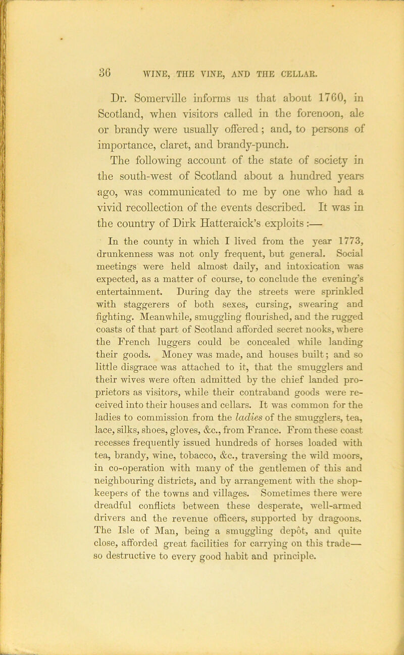 30 Dr. Somerville informs us that about 1700, in Scotland, when visitors called in the forenoon, ale or brandy were usually offered; and, to persons of importance, claret, and brandy-punch. The following account of the state of society in the south-west of Scotland about a hundred years ago, was communicated to me by one who had a vivid recollection of the events described. It wa.s in the country of Dirk Hatteraick’s exploits :— In the county in which I lived from the year 1773, drunkenness was not only frequent, hut general. Social meetings were held almost da,ily, and intoxication was expected, as a matter of course, to conclude the evening’s entertainment. During day the streets were sprinkled with staggerers of both sexes, cursing, swearing and fighting. Meanwhile, smuggling flourished, and the rugged coasts of that part of Scotland afforded secret nooks, where the French luggers could be concealed while landing their goods. Money was made, and houses built; and so little disgrace was attached to it, that the smugglers and their wives were often admitted by the chief landed pro- prietors as visitors, while their contraband goods were re- ceived into their houses and cellars. It was common for the ladies to commission from the ladies of the smugglers, tea, lace, silks, shoes, gloves, &c., from France. From these coast recesses frequently issued hundreds of horses loaded with tea, brandy, wine, tobacco, &c., traversing the wild moors, in co-operation with many of the gentlemen of this and neighbouring districts, and by arrangement with the shop- keepers of the towns and villages. Sometimes there were dreadful conflicts between these desperate, well-armed drivers and the revenue officers, supported by dragoons. The Isle of Man, being a smuggling depot, and quite close, afforded great facilities for carrying on this trade— so destructive to every good habit and principle.