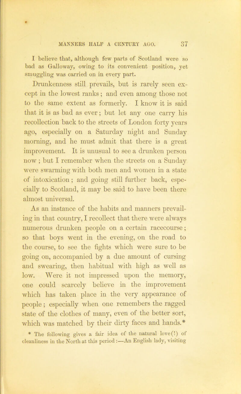 I believe that, although few parts of Scotland were so bad as Galloway, owing to its convenient position, yet smuggling was carried on in every part. Drunkenness still prevails, but is rarely seen ex- cept in the lowest ranks; and even among those not to the same extent as formerly. I know it is said that it is as bad as ever; but let any one carry his recollection back to the streets of London forty years ago, especially on a Satmxlay night and Sunday morning, and he must admit that there is a great improvement. It is unusual to see a drunken person now ; but I remember when the streets on a Sunday were swarming with both men and women in a state of intoxication; and going stiU further back, espe- cially to Scotland, it may be said to have been there ahnost universal. As an instance of the habits and manners prevail- ing in that country, I recollect that there were always numerous drunken people on a certain racecourse; so that boys went in the evening, on the road to the course, to see the lights which were sure to be going on, accompanied by a due amount of cursing and swearing, then habitual with high as weU as low. Were it not impressed upon the memory, one could scarcely believe in the improvement which has taken place in the very appearance of people; especially when one remembers the ragged state of the clothes of many, even of the better sort, which was matched by their dirty faces and hands.* * The following gives a fair idea of the natural love(!) of cleanliness in the North at this period :—An English lady, visiting