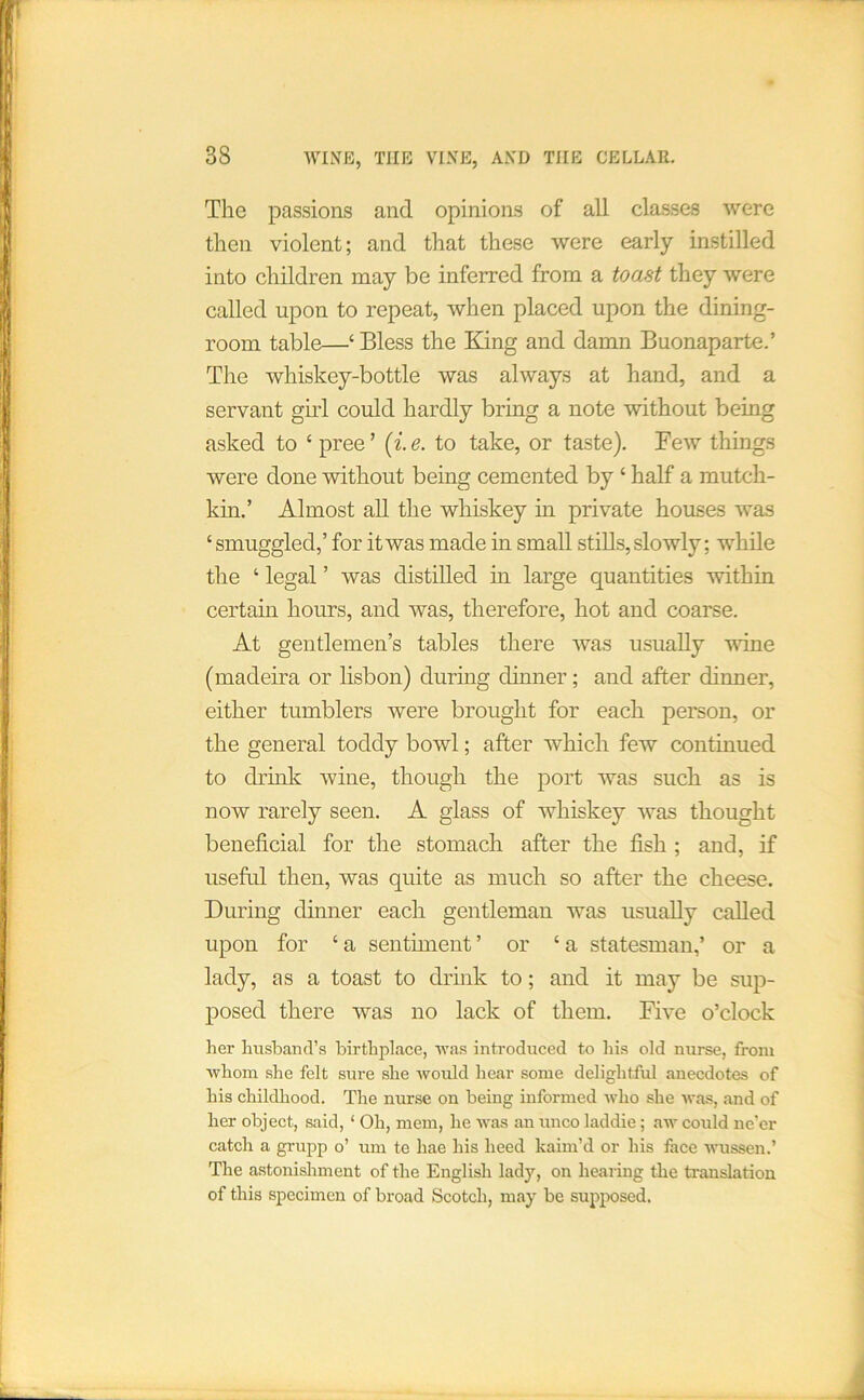The passions and opinions of all classes were then violent; and that these were early instilled into children may be inferred from a toast they were called upon to repeat, when placed upon the dining- room table—‘ Bless the King and damn Buonaparte.’ The whiskey-bottle was always at hand, and a servant gud could hardly bring a note without being asked to ‘pree’ {i.e. to take, or taste). Few things were done without being cemented by ‘ half a mutch- km.’ Almost all the whiskey in private houses was ‘ smuggled,’ for it was made in small stills, slowly; while the ‘ legal ’ was distilled in large quantities within certain hours, and was, therefore, hot and coarse. At gentlemen’s tables there was usually vdne (madeira or lisbon) during dinner; and after dinner, either tumblers were brought for each person, or the general toddy bowl; after which few continued to drink wine, though the port was such as is now rarely seen. A glass of whiskey was thought beneficial for the stomach after the fish ; and, if useftd then, was quite as much so after the cheese. During dinner each gentleman was usually called upon for ‘a sentiment’ or ‘a statesman,’ or a lady, as a toast to drhik to; and it may be sup- posed there was no lack of them. Five o’clock her husband’s birthplace, 'was introduced to his old nurse, from ■whom she felt sure she would hear some delightful anecdotes of his childhood. The nurse on being informed who she was, and of her object, said, ‘ Oh, mem, he was an unco laddie; aw could ne’er catch a gi’upp o’ um te hae his heed kaim’d or his face wussen.’ The astonishment of the English lady, on hearing the ti'anslation of this specimen of broad Scotch, may be supposed.