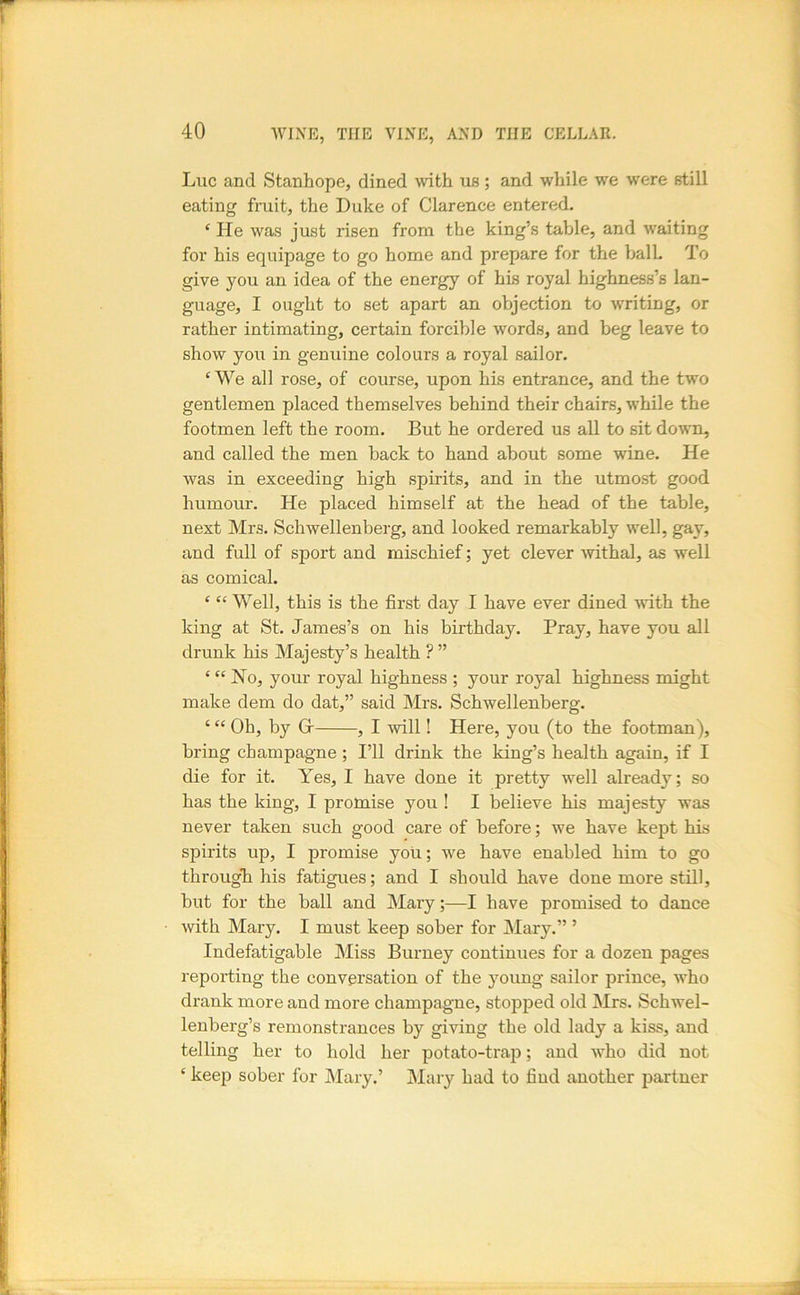 Luc and Stanhope, dined with us; and while w'e were still eating fruit, the Duke of Clarence entered. ‘ He was just risen from the king’s table, and waiting for his equipage to go home and prepare for the balk To give you an idea of the energy of his royal highness’s lan- guage, I ought to set apart an objection to writing, or rather intimating, certain forcible words, and beg leave to show you in genuine colours a royal sailor. ‘ We all rose, of course, upon his entrance, and the two gentlemen placed themselves behind their chairs, w’hile the footmen left the room. But he ordered us all to sit dow'n, and called the men back to hand about some wine. He was in exceeding high spirits, and in the utmost good humour. He placed himself at the head of the table, next Mrs. Schwellenberg, and looked remarkably w'ell, gay, and full of sport and mischief; yet clever mthal, as well as comical. ‘ “ Well, this is the first day I have ever dined with the king at St. James’s on his birthday. Pray, have you all drunk his Majesty’s health ? ” ‘ “ No, your royal highness ; your royal highness might make dem do dat,” said Mrs. Schwellenberg. ‘ “ Oh, by Gr , I will! Here, you (to the footman), bring champagne ; I’ll drink the king’s health again, if I die for it. Yes, I have done it pretty well already; so has the king, I promise you ! I believe his majesty was never taken such good care of before; we have kept his spirits up, I promise you; we have enabled him to go througli his fatigues; and I should have done more still, but for the ball and Mary;—I have promised to dance with Mary. I must keep sober for Mary.” ’ Indefatigable Miss Burney continues for a dozen pages reporting the conversation of the 5mung sailor prince, wLo drank more and more champagne, stopjDed old Mrs. Schwel- lenberg’s remonstrances by giving the old lady a kiss, and telling her to hold her potato-trap; and Avho did not ‘ keep sober for Mary.’ Mary had to find another partner