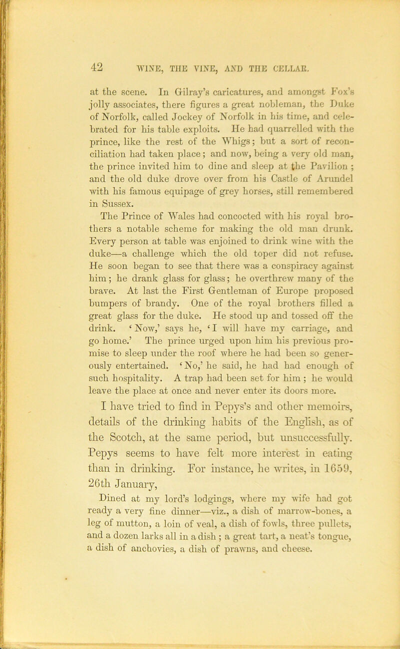 at the scene. In Grilray’s caricatures, and amongst Fox’s jolly associates, there figures a great nobleman, the iJuke of Norfolk, called Jockey of Norfolk in his time, and cele- brated for his table exploits. He had quarrelled with the prince, like the rest of the Whigs; but a sort of recon- ciliation had taken place; and now, being a very old man, the prince invited him to dine and sleep at the Pavilion ; and the old duke drove over from his Castle of Arundel with his famous equipage of grey horses, still remembered in Sussex. The Prince of Wales had concocted with his royal bro- thers a notable scheme for making the old man drunk. Every person at table was enjoined to drink wine with the duke—a challenge which the old toper did not refuse. He soon began to see that there was a conspiracy against him; he drank glass for glass; he overthrew many of the brave. At last the First Grentleman of Europe proposed bumpers of brandy. One of the royal brothers filled a great glass for the duke. He stood up and tossed off the drink. ‘Now,’ says he, ‘I will have my carriage, and go home.’ The prince urged upon him his previous pro- mise to sleep under the roof where he had been so gener- ously entertained. ‘No,’ he said, he had had enough of such hospitality. A trap had been set for him ; he would leave the place at once and never enter its doors more. I have tried to find in Pepys’s and other memoirs, details of the drinking habits of the English, as of the Scotch, at the same period, but unsuccessfidly. Pepys seems to have felt more interest in eating than in drinking. Por instance, he wnites, in 1659, 26 th January, Dined at my lord’s lodgings, where my wife had got ready a very fine dinner—viz., a dish of marrow-bones, a leg of mutton, a loin of veal, a dish of fowls, three pullets, and a dozen larks all in a dish ; a great tart, a neat’s tongue, a dish of anchovies, a dish of prawms, and cheese.