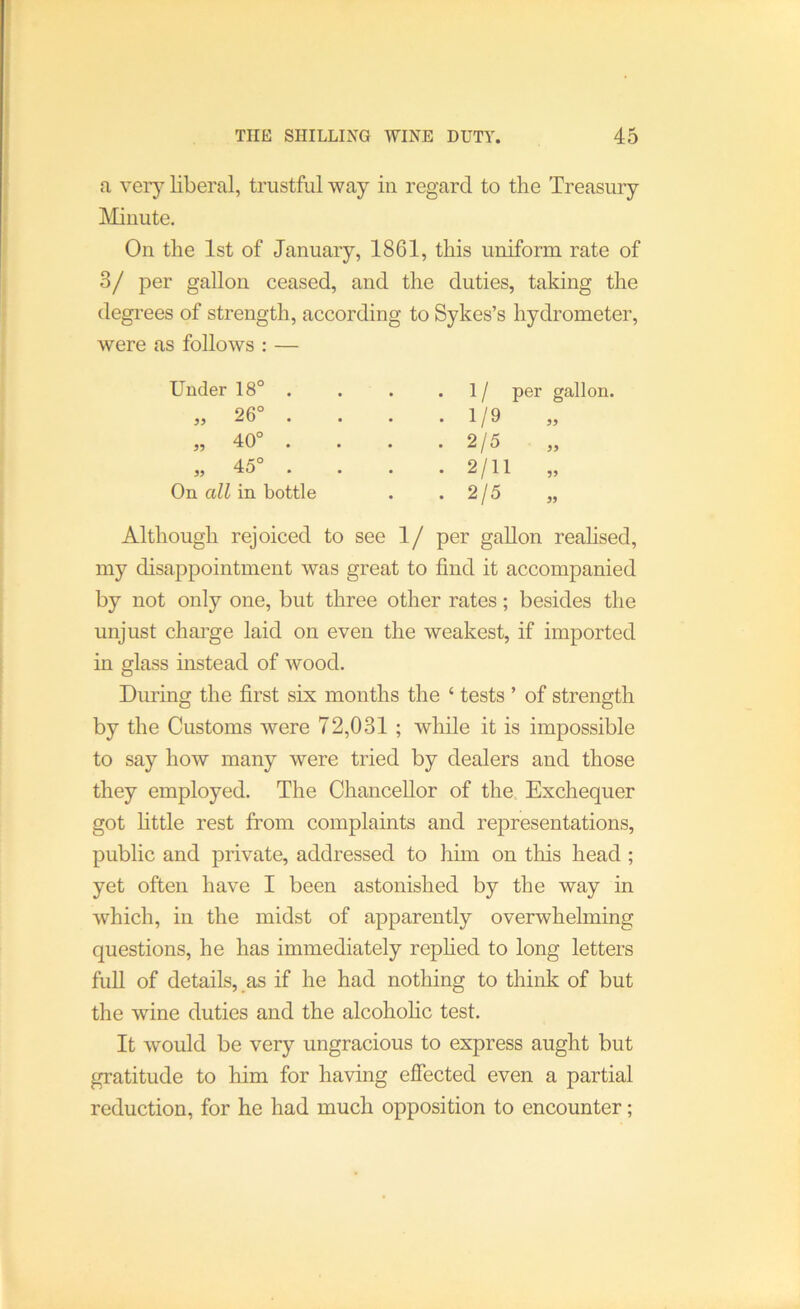 a ver}^ liberal, trustful way in regard to the Treasury Minute. On the 1st of January, 1861, this uniform rate of 3/ per gallon ceased, and the duties, taking the degrees of strength, according to Sykes’s hydrometer, were as follows : — Under 18° . 35 39 39 26° . 40° . 45° . On all in bottle 1/ 1/9 2/5 2/11 2/5 per gallon. 39 39 99 39 Although rejoiced to see 1/ per gallon reahsed, my disappointment was great to find it accompanied by not only one, but three other rates; besides the unjust charge laid on even the weakest, if imported in glass instead of wood. During the first six months the ‘ tests ’ of strength by the Customs were 72,031; while it is impossible to say how many were tried by dealers and those they employed. The Chancellor of the. Exchequer got httle rest from complaints and representations, public and private, addressed to him on this head ; yet often have I been astonished by the way in which, in the midst of apparently overwhelming questions, he has immediately rephed to long letters full of details, as if he had nothing to think of but the wine duties and the alcohohc test. It would be very ungracious to express aught but gratitude to him for having efiected even a partial reduction, for he had much opposition to encounter;