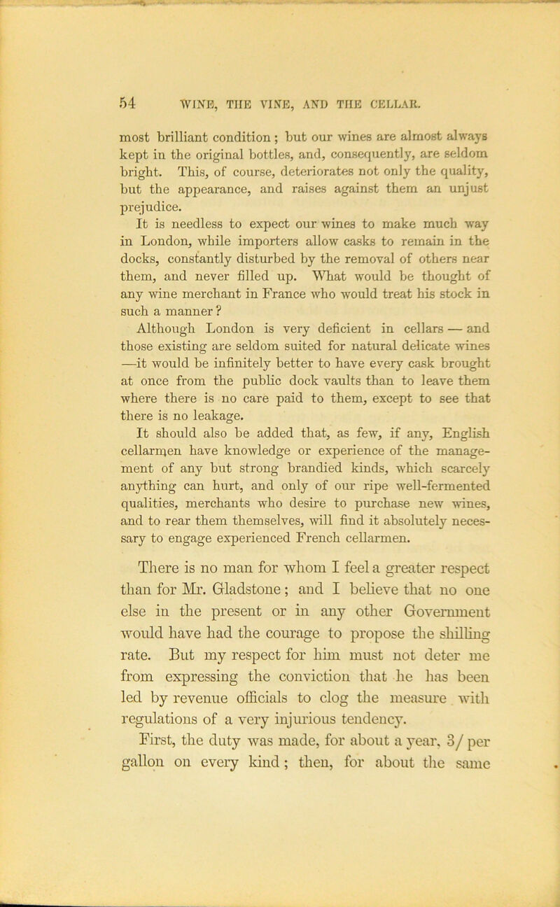 most brilliant condition ; but our wines are almost always kept in the original bottles, and, consequently, are seldom bright. This, of course, deteriorates not only the quality, but the appearance, and raises against them an unjust prejudice. It is needless to expect our wines to make much way in London, while importers allow casks to remain in the docks, constantly disturbed by the removal of others near them, and never filled up. What would be thought of any wine merchant in France who would treat his stock in such a manner ? Although London is very deficient in cellars — and those existing are seldom suited for natural delicate wines —it would be infinitely better to have every cask brought at once from the public dock vaults than to leave them where there is no care paid to them, except to see that there is no leakage. It should also be added that, as few, if any, English cellarmen have knowledge or experience of the manage- ment of any but strong branched kinds, which scarcely anything can hurt, and only of our ripe well-fermented qualities, merchants who desue to purchase new wines, and to rear them themselves, will find it absolutely neces- sary to engage experienced French cellarmen. There is no man for whom I feel a greater respect than for Mr. Gladstone; and I believe that no one else in the present or in any other Government would have had the courage to propose the shilling rate. But my respect for him must not deter me from expressing the conviction that he has been led by revenue officials to clog the measure with regulations of a very injurious tendency. First, the duty was made, for about a year, 3/ per gallon on every land; then, for about tlie same