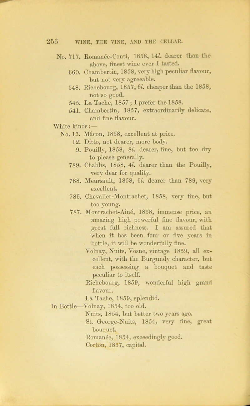 No. 717. Eomanee-Conti, 1858, \U. dearer than the above, finest wine ever I tasted. 660. Chambertin, 1858, very high peculiar flavour, hut not very agreeable. 548. Eichebourg, 1857, 6i. cheaper than the 1858, not so good. 545. La Tache, 1857 ; I prefer the 1858. 541. Chambertin, 1857, extraordinarily delicate, and fine flavour. White kinds:— No. 13. Macon, 1858, excellent at price. 12. Ditto, not dearer, more body. 9. Pouilly, 1858, 8L dearer, fine, but too dry to please generally. 789. Chablis, 1858, 4^. dearer than the Pouilly, very dear for quality. 788. Meursault, 1858, 6^. dearer than 789, very excellent. 786. Chevalier-Montrachet, 1858, very fine, but too young. 787. Montrachet-Aine, 1858, immense price, an amazing high powerful fine flavour, with great full richness. I am assured that when it has been four or five years in bottle, it will be wonderfully fine. Volnay, Nuits, Vosne, vintage 1859, all ex- cellent, with the Burgundy character, but each possessing a bouquet and taste peculiar to itself. Eichebourg, 1859, wonderful high grand flavour. La Tache, 1859, splendid. In Bottle—Volnay, 1854, too old. Nuits, 1854, but better two years ago. St. Greorge-Nuits, 1854, very fine, great bouquet. Eomanee, 1854, exceedingly good. Corton, 1857, capital.