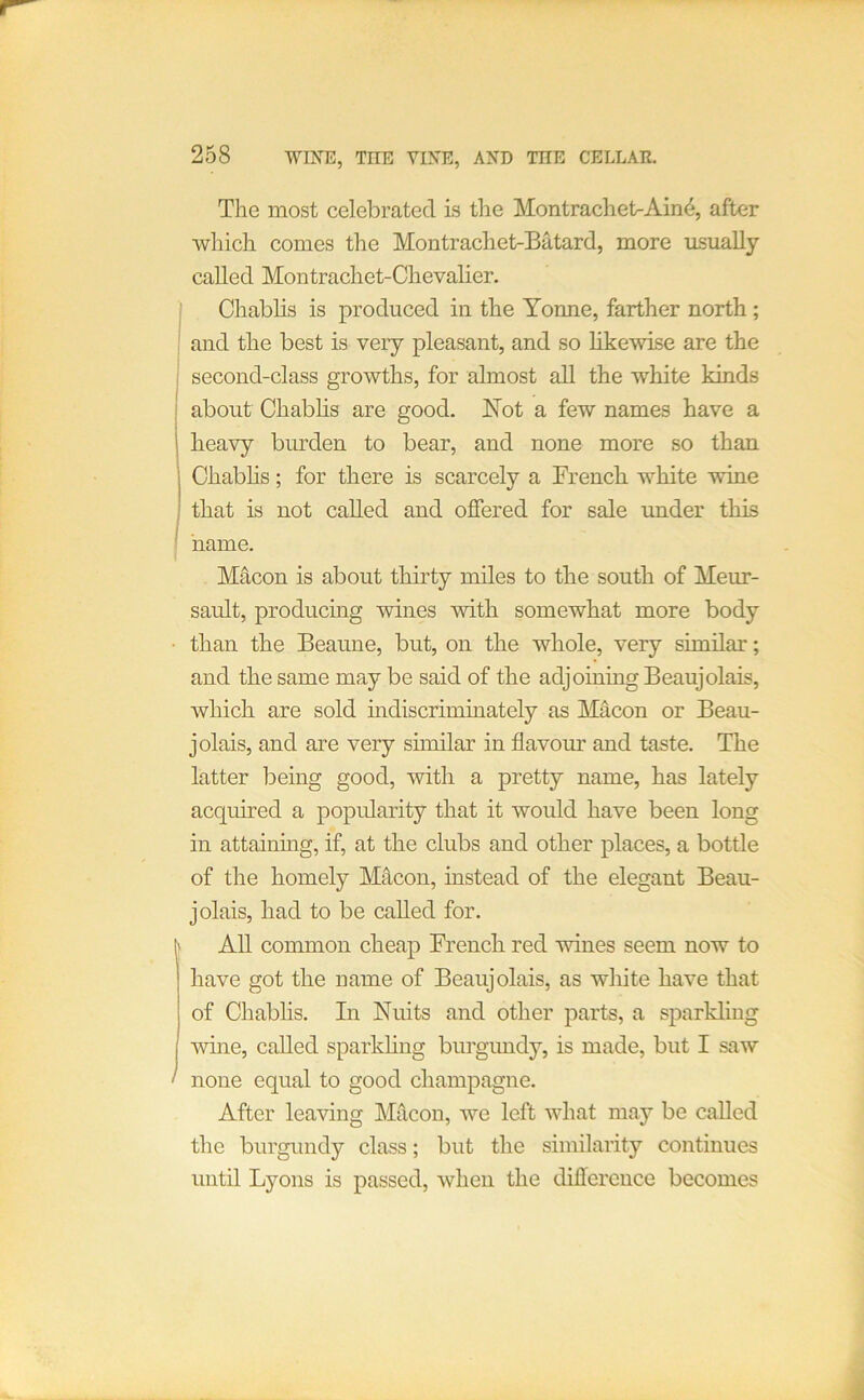 The most celebrated is the Montrachet>Ain^, after which comes the Montrachet-Batard, more usually called Montrachet-Chevalier. ; Chablis is produced in the Yonne, farther north; ' and the best is very pleasant, and so likewise are the ! second-class growths, for almost all the white kinds i about Chablis are good. Not a few names have a I heavy burden to bear, and none more so than Chabhs; for there is scarcely a French white wine that is not called and offered for sale under this name. Macon is about thirty miles to the south of Meur- sault, producing wines with somewhat more body • than the Beaune, but, on the whole, very similar; and the same may be said of the adjoining Beaujolais, which are sold indiscriminately as Macon or Beau- jolais, and are very similar in flavour and taste. The latter iDeing good, with a pretty name, has lately acquired a popularity that it woidd have been long in attaining, if, at the clubs and other places, a bottle of the homely M4con, instead of the elegant Beau- jolais, had to be called for. I' AU common cheap French red wines seem now to have got the name of Beaujolais, as white have that of Chablis. In Nuits and other parts, a sparkling mne, called sparkling burgundy, is made, but I saw ‘ none equal to good champagne. After leaving Macon, we left what may be called the burgundy class; but the similarity continues until Lyons is passed, when the difference becomes