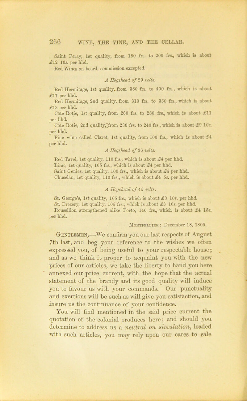 Saint Peray, 1st quality, from 180 frs. to 200 frs,, whicli is about £\2 10s. per hhd. Red Wines on board, commission excepted. A Hogshead of 29 velts. Red Hermitage, 1st quality,, from 380 frs. to 400 frs., which is about £17 per hhd. Red Hermitage, 2nd quality, from 310 frs. to 330 frs., which is about £13 per hhd. Cote Rotie, 1st quality, from 260 frs. to 280 frs., which is about £11 per hhd. Cote Rotie, 2nd quality,'from 230 frs. to 240 frs., which is about £9 10s. per hhd. Fine wine called Claret, 1st quality, from 100 frs., which is about £4 per hhd- A Hogshead of 36 velts. Red Tavel, 1st quality, 110 frs., which is about £4 per hhd. Lirae, 1st quality, 105 frs., which is about £4 per hhd. Saint Genies, 1st quality, 100 frs., which is about £4 per hhd. Chusclan, 1st quality, 110 frs,, which is about £4 5s. per hhd. A Hogshead of A5 velts. St. George’s, 1st quality, 105 frs., which is about £3 10s. per hhd. St. Drezery, 1st quality, 105 frs., which is about £3 10s. per hhd. RoussiUon strengthened alike Porto, 140 frs., which is about £4 15s. per hhd. Montpeixtee: December 18, 1805. Gentlemen,—We confirm you our last respects of Au^st 7th last, and beg your reference to the wishes we often expressed yon, of being useful to your respectable house; and as we think it proper to acquaint you with the new prices of our articles, we take the liberty to hand you here annexed our price current, with the hope that the actual statement of the brandy and its good quality will induce you to favour us with your commands. Our punctuality and exertions will he such as will give you satisfaction, and insure us the continuance of your confidence. You will find mentioned in the said price current the quotation of the colonial produces here; and should you determine to address us a neutral on simulation, loaded with such articles, you may rely upon our cares to sale