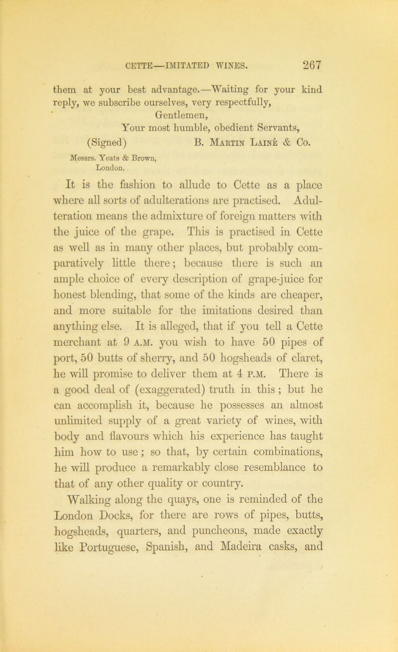 them at your best advantage.—Waiting for your kind reply, we subscribe ourselves, very respectfully. Gentlemen, Your most bumble, obedient Servants, (Signed) B. Martin Laine & Co. Messrs. Yeats & Brown, London. It is the fasliion to aUiicle to Cette as a place where aU sorts of adulterations are practised. Adul- teration means the admixture of foreign matters with the juice of the grape. This is practised in Cette as well as in many other places, but probably com- paratively httle there; because there is such an ample choice of every description of grape-juice for honest blending, that some of the lands are cheaper, and more suitable for the imitations desired than anytliing else. It is alleged, that if you tell a Cette merchant at 9 a.m. you wish to have 50 pipes of port, 50 butts of sherry, and 50 hogsheads of claret, he wiU promise to dehver them at 4 p.m. There is a good deal of (exaggerated) truth in this; but he can accomphsh it, because he possesses an almost unhmited supply of a great variety of wines, with body and flavours which his experience has taught him how to use; so that, by certain combinations, he will produce a remarkably close resemblance to that of any other quality or country. Walking along the quays, one is reminded of the London Docks, for there are rows of pipes, butts, hogsheads, quarters, and puncheons, made exactly like Portuguese, Spanish, and Madeira casks, and