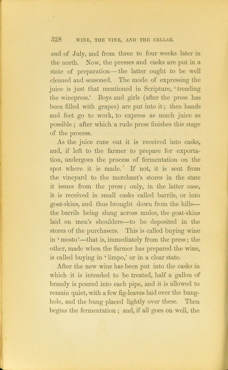 end of July, and from three to four weeks later in the north. Now, the presses and casks are put in a state of preparation—the latter ought to be well cleaned and seasoned. The mode of expressing the juice is just that mentioned in Scripture, ‘ treading the winepress.’ Boys and girls (after the press has been filled with grapes) are put into it; then hands and feet go to work, to express as much juice as possible ; after which a rude press finishes this stage of the process. As the juice nms out it is received into casks, and, if left to the farmer to prepare for exporta- tion, undergoes the process of fermentation on the spot where it is made. ’ If not, it is sent from the vineyard to the merchant’s stores in the state it issues from the press; only, in the latter case, it is received in small casks called barrils, or into goat-skins, and thus brought down from the hills— the barrils being slung across mules, the goat-skins laid on men’s shoulders—to be deposited in the stores of the purchasers. This is called buying wine in ‘ mosto’—that is, immediately from the press; the other, made when the farmer has prepared the wine, is called buying in ‘ limpo,’ or in a clear state. After the new wine has been put into the casks in which it is intended to be treated, half a saUon of brandy is poured into each pipe, and it is allowed to remain quiet, with a few fig-leaves laid over the bung- hole, and the bung placed lightly over these. Then begins the fermentation ; and, if all goes on well, the