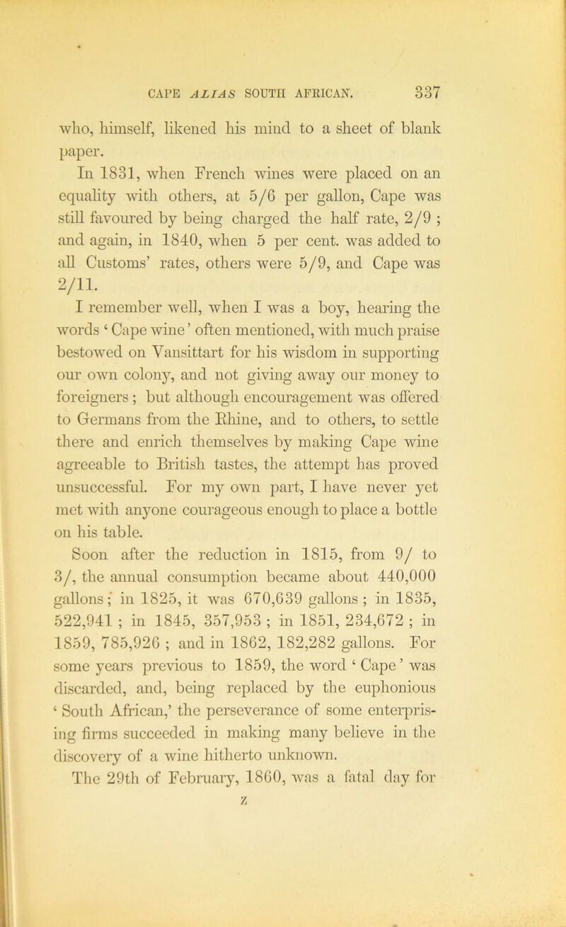 who, himself, likened his mind to a sheet of blank paper. In 1831, when French wines were placed on an equality with others, at 5/6 per gallon, Cape was stiU favoured by being charged the half rate, 2/9 ; and again, in 1840, when 5 per cent, was added to aU Customs’ rates, others were 5/9, and Cape was 2/11. I remember well, when I was a boy, hearing the words ‘ Cape wine ’ often mentioned, with much praise bestowed on Vansittart for his wisdom in supporting our own colony, and not giving away our money to foreigners ; but although encouragement was offered to Germans from the Ehine, and to others, to settle there and enrich themselves by making Cape wine agreeable to British tastes, the attempt has proved unsuccessful. For my own part, I have never yet met with anyone courageous enough to place a bottle on his table. Soon after the reduction in 1815, from 9/ to 3/, the annual consumption became about 440,000 gallons; in 1825, it was 670,639 gallons ; in 1835, 522,941 ; in 1845, 357,953 ; in 1851, 234,672 ; in 1859, 785,926 ; and in 1862, 182,282 gallons. For some years previous to 1859, the word ‘ Cape’ was discarded, and, being replaced by the euphonious ‘ South African,’ the perseverance of some enterpris- ing firms succeeded in making many believe in the discovery of a wine hitherto unknown. The 29th of February, 1860, was a fatal day for z