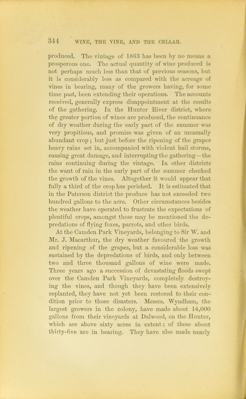 produced. The vintage of 186.3 has been by no means a prosperous one. The actual quantity of wine produced in not perhaps much less than that of previous seasons, but it is considerably less as compared with the acreage of vines in bearing, many of the growers having, for some time past, been extending their operations. The accounts received, generally express disappointment at the results of the gathering. In the Hunter River district, where the greater portion of wines are produced, the continuance of dry weather during the early part of the summer was very propitious, and promise was given of an unusually abundant crop ; but just before the ripening of the grapes heavy rains set in, accompanied with violent hail storms, causing great damage, and interrupting the gathering—the rains continuing during the vintage. In other districts the want of rain in the early part of the summer checked the growth of the vines. Altogether it would appear that fully a third of the crop has perished. It is estimated that in the Paterson district the produce has not exceeded two hundred gallons to the acre. Other circumstances besides the weather have operated to frustrate the expectations of plentiful crops, amongst these may be mentioned the de- predations of flying foxes, parrots, and other birds. At the Camden Park Vineyards, belonging to Sir W. and Mr. J. Macarthur, the dry weather favoured the growth and ripening of the grapes, but a considerable loss was sustained by the depredations of birds, and only between two and three thousand gallons of wine were made. Three years ago a succession of devastating floods swept over the Camden Park Vineyards, completely destroy- ing the vines, and though they have been extensively replanted, they have not yet been restored to their con- dition prior to those disasters. Messrs. Wyndham, the largest growers in the colony, have made about 14,000 gallons from their vineyards at Dalwood, on the Hunter, which are above sixty acres in extent; of these about thirty-five are in bearing. They have also made nearly