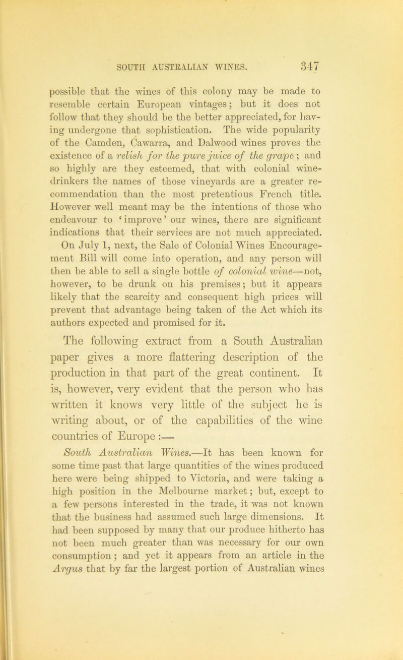 possible that the wines of this colony may be made to resemble certain European vintages; but it does not follow that they should be the better appreciated, for liav- ing undergone that sophistication. The wide popularity of the Camden, Cawarra, and Dalwood wines proves the existence of a relish for the pure juice of the grape ; and so highly are they esteemed, that with colonial wine- drinkers the names of those vineyards are a greater re- commendation than the most pretentious French title. However well meant may be the intentions of those who endeavour to ^ improve ’ our wines, there are significant indications that their services are not much appreciated. On July 1, next, the Sale of Colonial Wines Encourage- ment Bill will come into operation, and any person will then be able to sell a single bottle of colonial wine—not, however, to be drunk on his premises; but it appears likely that the scarcity and consequent high prices will prevent that advantage being taken of the Act which its authors expected and promised for it. The following extract from a South Australian paper gives a more flattering description of the production in that part of the great continent. It is, however, very evident that the person who has written it knows very little of the subject he is writing about, or of the capabilities of the wine countries of Europe :— South Australian Wines.—It has been known for some time past that large quantities of the wines produced here were being shipped to Victoria, and were taking a high position in the Melbourne market; but, except to a few persons interested in the trade, it was not known that the business had assumed such large dimensions. It had been supposed by many that our produce hitherto has not been much greater than was necessary for our own consumption ; and yet it appears from an article in the Argus that by far the largest portion of Australian wines