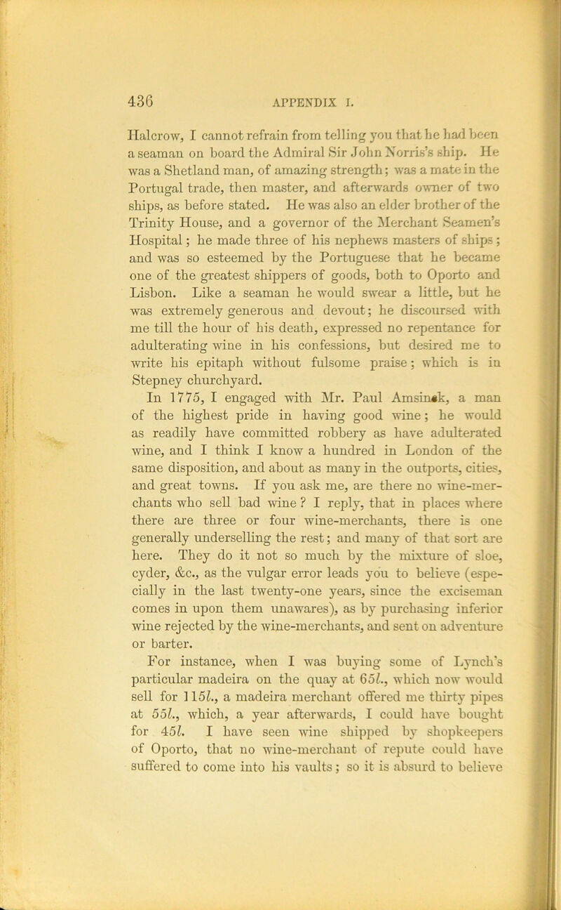 Halcrowj I cannot refrain from telling you that he had been a seaman on board the Admiral Sir John Norris’s ship. He was a Shetland man, of amazing strength; was a mate in the Portugal trade, then master, and afterwards owner of two ships, as before stated. He was also an elder brother of the Trinity House, and a governor of the ^Merchant Seamen’s Hospital; he made three of his nephews masters of ships ; and was so esteemed by the Portuguese that he became one of the greatest shippers of goods, both to Oporto and Lisbon. Like a seaman he would swear a little, but he was extremely generous and devout; he discoursed with me till the hour of his death, expressed no repentance for adulterating wine in his confessions, but desired me to write his epitaph without fulsome praise; which is in Stepney churchyard. In 1775, I engaged with Mr. Paul Amsin^k, a man of the highest pride in having good wine; he would as readily have committed robbery as have adulterated wine, and I think I know a hundred in London of the same disposition, and about as many in the outports, cities, and great towns. If you ask me, are there no wine-mer- chants who sell bad vdne ? I reply, that in places where there are three or four wine-merchants, there is one generally rmderselling the rest; and many of that sort are here. They do it not so much by the mixture of sloe, cyder, &c., as the vulgar error leads you to believe (espe- cially in the last twenty-one years, since the exciseman comes in upon them unawares), as by purchasing inferior wine rejected by the wine-merchants, and sent on adventure or barter. For instance, when I was buying some of Lynch’s particular madeira on the quay at 651., which now would sell for 115L, a madeira merchant offered me thirty pipes at 551., which, a year afterwards, I could have bought for 451. I have seen wine shipped by shopkeepers of Oporto, that no wine-merchant of repute could have suffered to come into his vaults; so it is absurd to believe