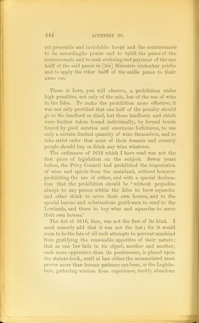 act pveceislie and inviolablie keept and the contravenaris to be accordinglie pvnist and to vplift the panes of the contravenaris and to mak reckning and payment of the ane halff of the said panes in [his] Maiesteis excheckar yeirlie and to apply the vther halflf of the saidis panes to thair awne vse. There is here, you will observe, a prohibition under high penalties, not only of the sale, but of the use of wine in the Isles. To make the prohibition more effective, it was not only provided that one half of the penalty should go to the landlord or chief, but these landlords and chiefs were further taken bound individually, by formal bonds fenced by good sureties and enormous forfeitures, to use only a certain limited quantity of wine themselves, and to take strict order that none of their tenants and country people should buy or drink any wine whatever. The ordinance of 1616 which I have read was not the first piece of legislation on the subject. Seven years before, the Privy Council had prohibited the importation of wine and spirits from the mainland, without however prohibiting the use of either, and with a special declara- tion that the prohibition should be ‘ without prejudice always to any person within the Isles to brew aquavite and other drink to serve their own houses, and to the special barons and substantious gentlemen to send to the Lowlands, and there to buy wine and aquavit® to serve their own houses.’ The Act of 1616, then, was not the first of its kind. I need scarcely add that it was not the last; for it would seem to be the fate of all such attempts to prevent mankind from gratifying the reasonable appetites of tlieir nature; that as one law fails in its object, another and another, each more oppressive than its predecessor, is placed upon the statute-book, until at last either the accumulated mass proves more than human patience can bear, or the Legisla- ture, gathering wisdom from experience, tacitly abandtms