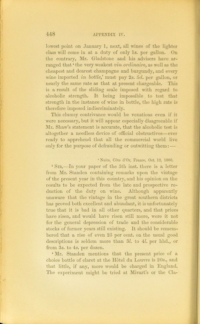 lowest point on .January 1, next, all wines of the lighter class will come in at a duty of only 1«. per gallon. On the contrary, Mr. Gladstone and his advisers have ar- ranged that ‘ the very weakest vvn ordAnaire, as well as the cheapest and dearest champagne and burgundy, and every wine imported in bottle,' must pay 2^. 5d. per gallon, or nearly the same rate as that at present chargeable. This is a result of the sliding scale imposed with regard to alcoholic strength. It being impossible to test that strength in the instance of wine in bottle, the high rate is therefore imposed indiscriminately. This clumsy contrivance would be vexatious even if it were necessary, but it will appear especially disagreeable if Mr. Shaw’s statement is accurate, that the alcoholic test is altogether a needless device of official obstructives—ever ready to apprehend that all the commercial world live only for the purpose of defrauding or outwitting them: — ‘ Nuits, Cote d’Or, France, Oct. 12, 1860. ‘ Sir,—In your paper of the 5th inst. there is a letter from Mr. Standen containing remarks upon the vintage of the present year in this country, and his opinion on the results to be expected from the late and prospective re- duction of the duty on wine. Although apparently unaware that the vintage in the great southern districts has proved both excellent and abundant, it is imfortunately true that it is bad in all other quarters, and that prices have risen, and would have risen still more, were it not for the general depression of trade and the considerable stocks of former years still existing. It should be remem- bered that a rise of even 25 per cent, on the usual good descriptions is seldom more than Zl. to 4^ per hhd., or from 3s. to 4s. per dozen. ‘ Mr. Standen mentions that the present price of a choice bottle of claret at the Hotel du Louvre is 20s., and that little, if any, more would be charged in England. The experiment might be tried at IMivart’s or the Cla-