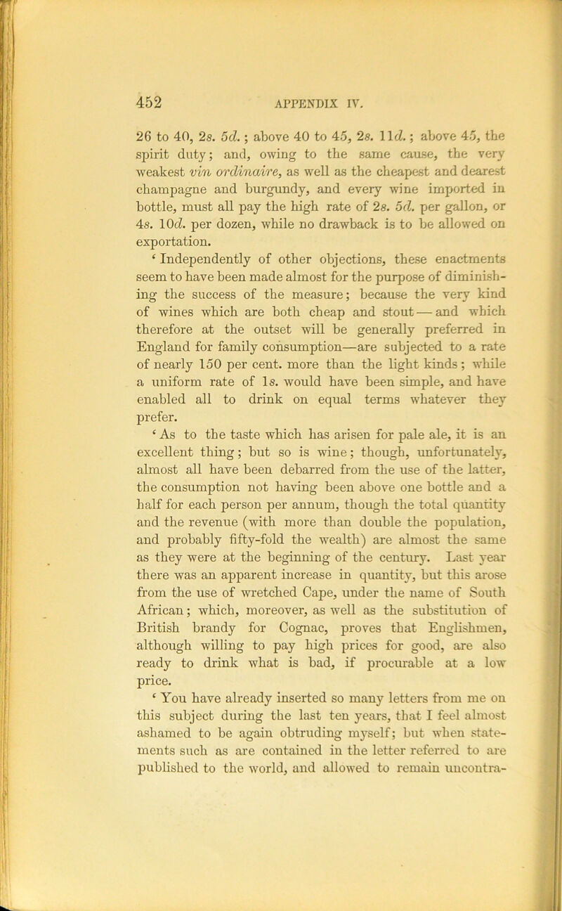 26 to 40, 2s. 5d.; above 40 to 45, 2s. llcZ.; above 45, the spirit duty; and, owing to the same cause, the very weakest vin ordinaire, as well as the cheapest and dearest champagne and burgundy, and every wine imported in bottle, must all pay the high rate of 2s. 5d. per gallon, or 4s. 10(i. per dozen, while no drawback is to be allowed on exportation. ‘ Independently of other objections, these enactments seem to have been made almost for the purpose of diminish- ing the success of the measure; because the very kind of wines which are both cheap and stout — and which therefore at the outset will be generally preferred in England for family consumption—are subjected to a rate of nearly 150 per cent, more than the light kinds ; while a uniform rate of Is. would have been simple, and have enabled all to drink on equal terms -w'hatever they prefer. ‘As to the taste which has arisen for pale ale, it is an excellent thing; but so is wine; though, unfortunately, almost all have been debarred from the use of the latter, the consumption not having been above one bottle and a half for each person per annum, though the total quantity and the revenue (with more than double the population, and probably fifty-fold the wealth) are almost the same as they were at the beginning of tbe century. Last year there was an apparent increase in quantity, but this arose from the use of wretched Cape, under the name of South African; which, moreover, as well as the substitution of British brandy for Cognac, proves that Englishmen, although willing to pay high prices for good, are also ready to drink what is bad, if procurable at a low price. ‘ You have already inserted so many letters from me on this subject during the last ten years, that I feel almost ashamed to be again obtruding myself; but when state- ments such as are contained in the letter referred to are imblished to the world, and allowed to remain uucontra-