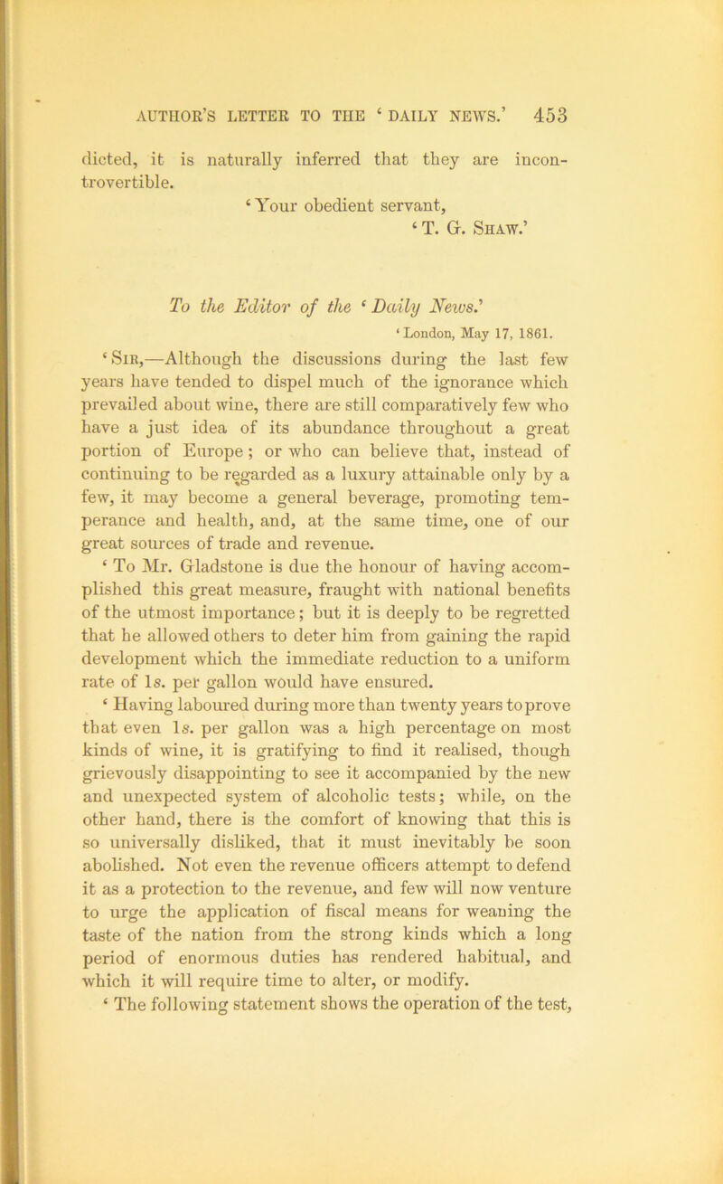dieted, it is naturally inferred that they are incon- trovertible. ‘Your obedient servant, ‘ T. Gr. Shaw.’ To the Editor of the ‘Daily Neivs' ‘London, May 17, 1861. ‘ Sir,—Although the discussions during the last few years have tended to dispel much of the ignorance which prevailed about wine, there are still comparatively few who have a just idea of its abundance throughout a great portion of Europe; or who can believe that, instead of continuing to be regarded as a luxury attainable only by a few, it may become a general beverage, promoting tem- perance and health, and, at the same time, one of our great sources of trade and revenue. ‘ To Mr. Gladstone is due the honour of having accom- plished this great measure, fraught with national benefits of the utmost importance; but it is deeply to be regretted that he allowed others to deter him from gaining the rapid development which the immediate reduction to a uniform rate of Is. per gallon would have ensured. ‘ Having laboured during more than twenty years to prove that even Is. per gallon was a high percentage on most kinds of wine, it is gratifying to find it realised, though grievously disappointing to see it accompanied by the new and unexpected system of alcoholic tests; while, on the other hand, there is the comfort of knowing that this is so universally disliked, that it must inevitably be soon abolished. Not even the revenue officers attempt to defend it as a protection to the revenue, and few will now venture to urge the application of fiscal means for weaning the taste of the nation from the strong kinds which a long period of enormous duties has rendered habitual, and which it will require time to alter, or modify. ‘ The following statement shows the operation of the test.