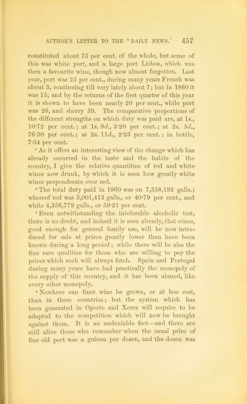 constituted about 75 per cent, of the whole, but some of this was white port, and a large part Lisbon, which was then a favourite mne, though now almost forgotten. Last year, port was 25 per cent., during many years French was about 3, continuing till very lately about 7; but in 1860 it was 15, and by the returns of the first quarter of this year it is shown to have been nearly 20 per cent., while port was 26, and sherry 39. The comparative proportions of the different strengths on which duty was paid are, at Is., 10’72 per cent.; at Is. 9(7., 3-20 per cent.; at 2s. 5d., 76’30 per cent.; at 2s. llcZ., 2*23 per cent.; in bottle, 7’54 per cent. ‘ As it offers an interesting view of the change which has already occurred in the taste and the habits of the country, I give the relative quantities of red and white wines now drunk, by which it is seen how greatly white wines preponderate over red. ‘The total duty paid in 1860 was on 7,358,192 galls.; whereof red was 3,001,413 galls., or 40-79 per cent., and white 4,356,779 galls., or 59-21 per cent. ‘ Even notwithstanding the intolerable alcoholic test, there is no doubt, and indeed it is seen already, that wines, good enough for general family use, will be now intro- duced for sale at prices greatly lower than have been known during a long period ; while there will be also the fine rare qualities for those who are willing to pay the prices which such will always fetch. Spain and Portugal during many years have had practically the monopoly of the supply of this country, and it has been abused, like every other monopoly. ‘ Nowhere can finer wine be grown, or at less cost, than in these countries; but the system which has been generated in Oporto and Xerez will require to be adapted to the competition which will now be brought ao-ainst them. It is an undeniable fact—and there are still alive those who remember when the usual price of fine old port was a guinea per dozen, and the dozen was