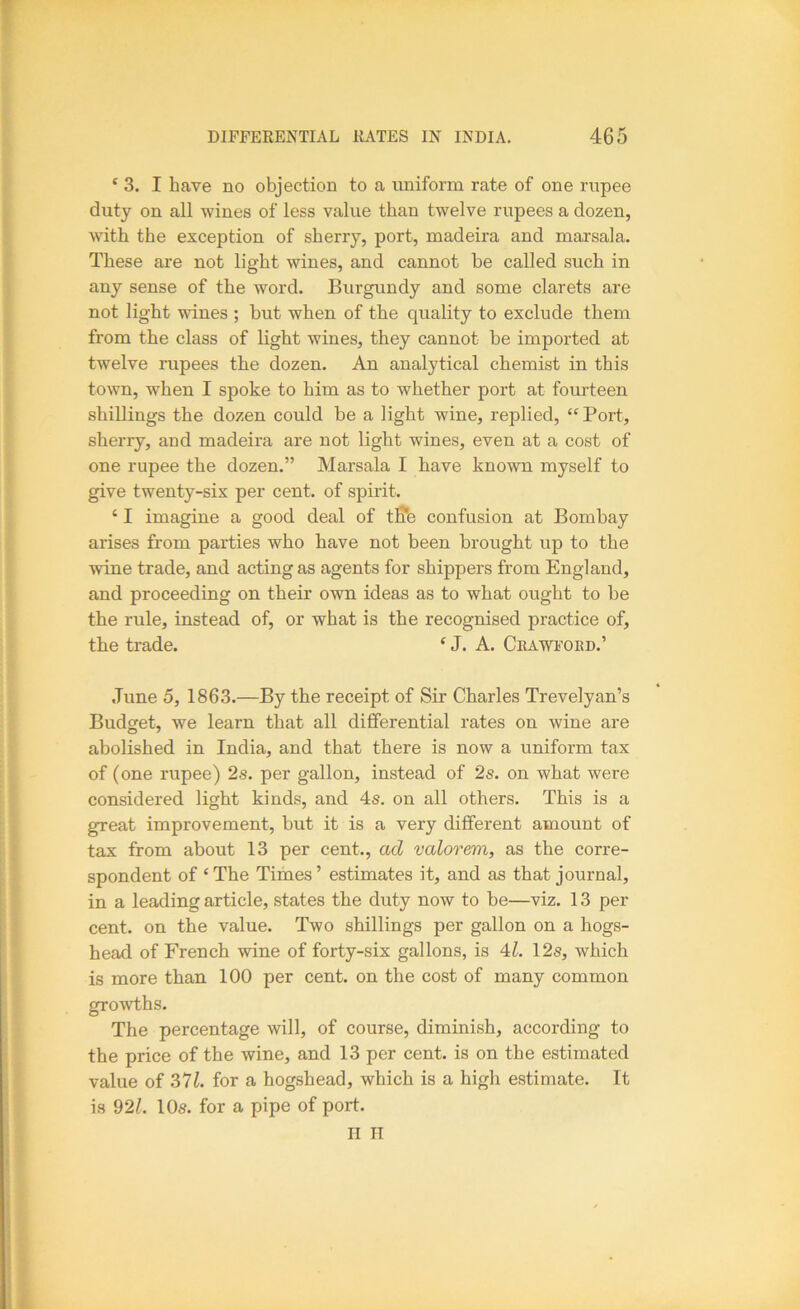 ‘ 3. I have no objection to a uniform rate of one rupee duty on all wines of less value than twelve rupees a dozen, with the exception of sherry, port, madeira and marsala. These ai’e not light wines, and cannot be called such in any sense of the word. Burgundy and some clarets are not light wines ; hut when of the quality to exclude them from the class of light wines, they cannot be imported at twelve rupees the dozen. An analytical chemist in this town, when I spoke to him as to whether port at fourteen shillings the dozen could be a light wine, replied, “Port, sherry, and madeira are not light wines, even at a cost of one rupee the dozen.” Marsala I have known myself to give twenty-six per cent, of spirit. ‘ I imagine a good deal of tffe confusion at Bombay arises from parties who have not been brought up to the wine trade, and acting as agents for shippers from England, and proceeding on their own ideas as to what ought to be the rule, instead of, or what is the recognised practice of, the trade. ‘ J. A. Ceawfobd.’ .Tune 5, 1863.—By the receipt of Sir Charles Trevelyan’s Budget, we learn that all differential rates on wine are abolished in India, and that there is now a uniform tax of (one rupee) 2s. per gallon, instead of 2s. on what were considered light kinds, and 4s. on all others. This is a great improvement, but it is a very different amount of tax from about 13 per cent., ad valorem, as the corre- spondent of ‘ The Times ’ estimates it, and as that journal, in a leading article, states the duty now to be—viz. 13 per cent, on the value. Two shillings per gallon on a hogs- head of French wine of forty-six gallons, is 4:1. 12s, which is more than 100 per cent, on the cost of many common growths. The percentage will, of course, diminish, according to the price of the wine, and 13 per cent, is on the estimated value of 37L for a hogshead, which is a high estimate. It is 92/. 10s. for a pipe of port. II II