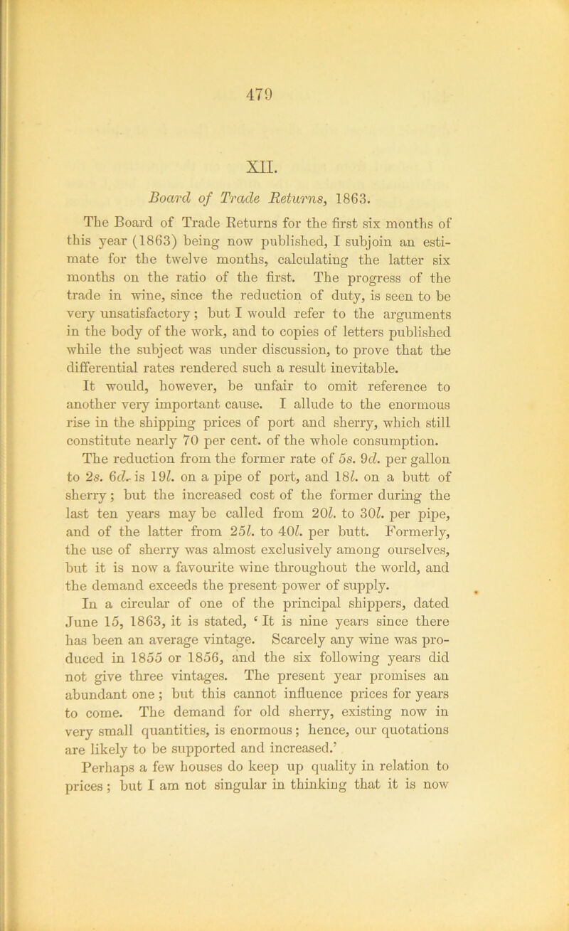 XII. Board of Trade Returns, 1863. The Board of Trade Returns for the first six months of this year (1863) being- now published, I subjoin an esti- mate for the twelve months, calculating the latter six months on the ratio of the first. The progress of the trade in wine, since the reduction of duty, is seen to be very unsatisfactory; but I would refer to the arguments in the body of the work, and to copies of letters published while the subject was under discussion, to prove that the differential rates rendered such a result inevitable. It would, however, be unfair to omit reference to another very important cause. I allude to the enormous rise in the shipping prices of port and sherry, which still constitute nearly 70 per cent, of the whole consumption. The reduction from the former rate of 5s. 9d. per gallon to 2s. 6cLis 19^. on a pipe of port, and 181. on a butt of sherry; but the increased cost of the former during the last ten years may be called from 201. to 30^. per pipe, and of tbe latter from 251. to 407 per butt. Formerly, the use of sherry was almost exclusively among ourselves, but it is now a favourite wine throughout the world, and the demand exceeds the present power of supply. In a circular of one of the principal shippers, dated June 15, 1863, it is stated, ‘ It is nine years since there has been an average vintage. Scarcely any wine was pro- duced in 1855 or 1856, and the six following years did not give three vintages. The present year promises an abundant one ; but this cannot influence prices for years to come. The demand for old sherry, existing now in very small quantities, is enormous; hence, our quotations are likely to be supported and increased.’ Perhaps a few houses do keep up quality in relation to prices; but I am not singular in thinking that it is now