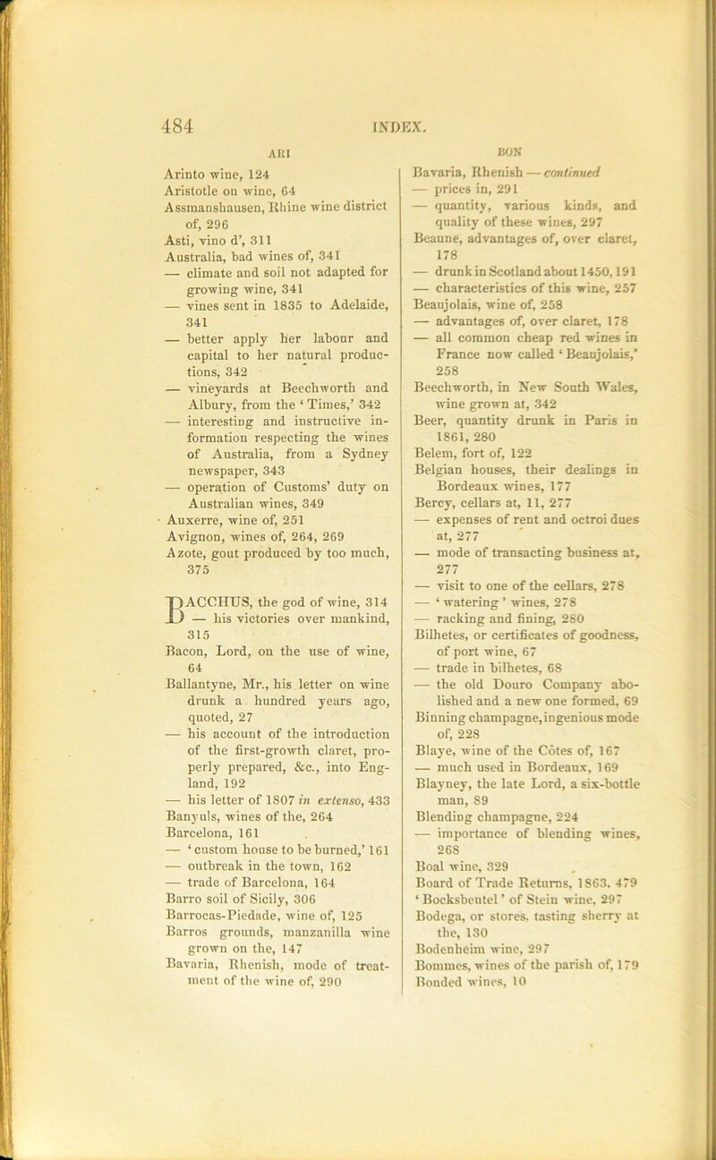 AHI Arinto -wine, 124 Aristotle on wine, 64 Assmanshausen, Rhine wine district of, 296 Asti, vino d’, 311 Australia, bad wines of, 341 — climate and soil not adapted for growing wine, 341 — vines sent in 1835 to Adelaide, 341 — better apply her labonr and capital to her natural produc- tions, 342 — vineyards at Beechworth and Albury, from the ‘ Times,’ 342 — interesting and instructive in- formation respecting the wines of Australia, from a Sydney newspaper, 343 — operation of Customs’ duty on Australian wines, 349 Auxerre, wine of, 251 Avignon, wines of, 264, 269 Azote, gout produced by too much, 375 Bacchus, the god of wine, 314 — his victories over mankind, 315 Bacon, Lord, on the use of wine, 64 Ballantyne, Mr., his letter on wine drunk a hundred years ago, quoted, 27 — his account of the introduction of the first-growth claret, pro- perly prepared, &c., into Eng- land, 192 — his letter of 1807 in extenso, 433 Banyuls, wines of the, 264 Barcelona, 161 — ‘ custom house to be burned,’ 161 — outbreak in the town, 162 — trade of Barcelona, 164 Barro soil of Sicily, 306 Barrocas-Piedade, wine of, 125 Barros grounds, manzanilla wine grown on the, 147 Bavaria, Rhenish, mode of treat- ment of the wine of, 290 BON Bavaria, Rhenish — continued — prices in, 291 — quantity, various kinds, and quality of these wines, 297 Beaune, advantages of, over claret, 178 — drunkinScotlandabout 1450,191 — characteristics of this wine, 257 Beaujolais, wine of, 258 — advantages of, over claret, 178 — all common cheap red wines in France now called ‘ Beaujolais,’ 258 Beechworth, in New South Wales, wine grown at, 342 Beer, quantity drunk in Paris in 1861, 280 ’ Belem, fort of, 122 Belgian houses, their dealings in Bordeaux wines, 177 Bercy, cellars at, 11, 277 — expenses of rent and octroi dues at, 277 — mode of transacting business at, 277 — visit to one of the cellars, 278 — ‘ watering ’ wines, 278 — racking and fining, 280 Bilhetes, or certificates of goodness, of port wine, 67 — trade in bilhetes, 68 — the old Douro Company abo- lished and a new one formed, 69 Binning champagne,ingenious mode of, 228 Blaye, wine of the Cotes of, 167 — much used in Bordeaux, 169 Blayney, the late Lord, a six-bottle man, 89 Blending champagne, 224 — importance of blending wines, 268 Boal wine, 329 Board of Trade Returns, 1863. 479 ‘ Bocksbeutel ’ of Stein wine, 297 Bodega, or stores, tasting sherry at the, 130 Bodenheim wine, 297 Bommes, wines of the parish of, 179 Bonded wines, 10