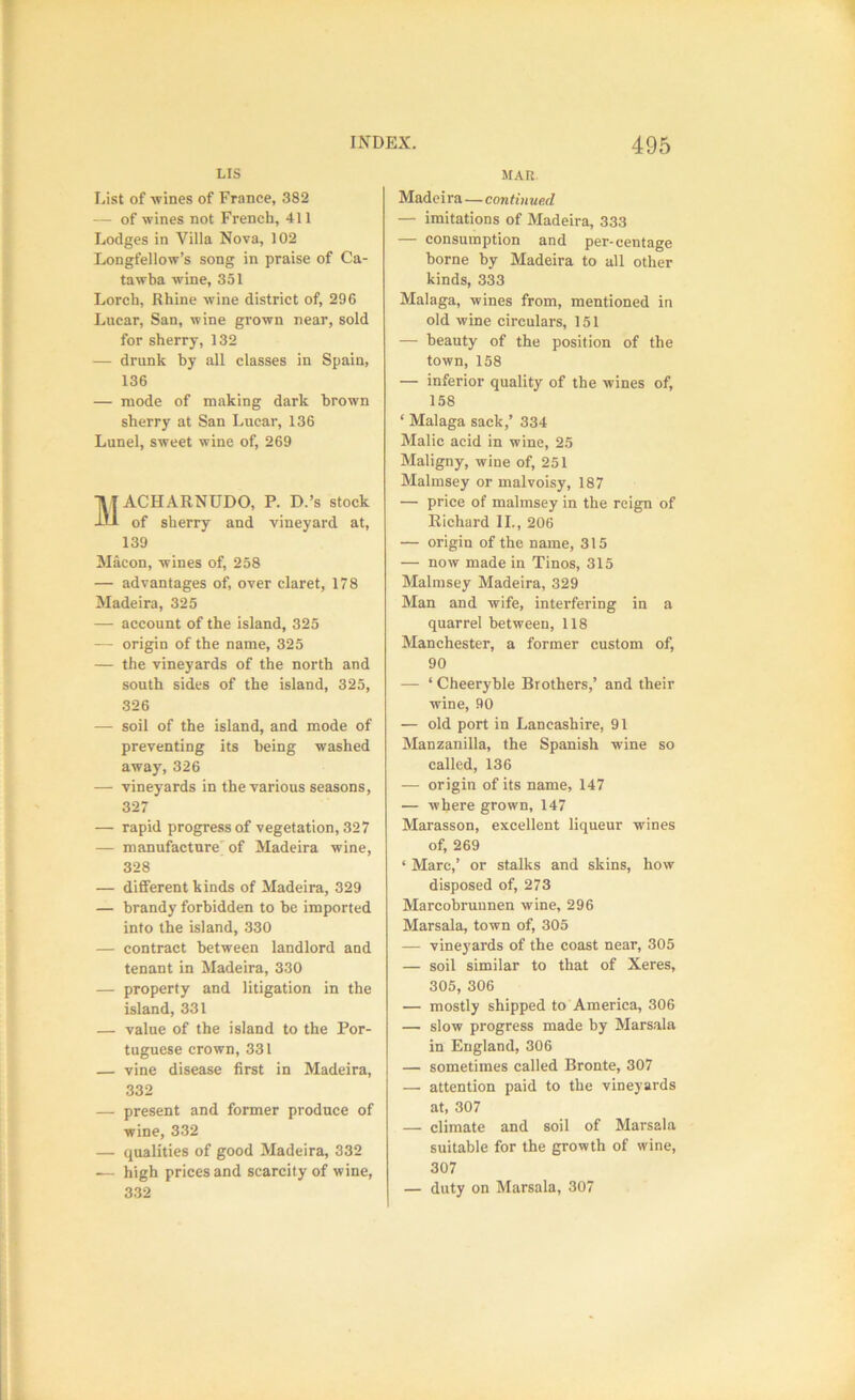 LIS List of wines of France, 382 — of wines not French, 411 Lodges in Villa Nova, 102 Longfellow’s song in praise of Ca- tawba wine, 351 Lorch, Rhine wine district of, 296 Lucar, San, wine grown near, sold for sherry, 132 — drunk by all classes in Spain, 136 — mode of making dark brown sherry at San Lucar, 136 Lunel, sweet wine of, 269 WACHARNUDO, P. D.’s stock of sherry and vineyard at, 139 Macon, wines of, 258 — advantages of, over claret, 178 Madeira, 325 — account of the island, 325 — origin of the name, 325 — the vineyards of the north and south sides of the island, 325, 326 — soil of the island, and mode of preventing its being washed away, 326 — vineyards in the various seasons, 327 — rapid progress of vegetation, 327 — manufacture'of Madeira wine, 328 — different kinds of Madeira, 329 — brandy forbidden to be imported into the island, 330 — contract between landlord and tenant in Madeira, 330 — property and litigation in the island, 331 — value of the island to the Por- tuguese crown, 331 — vine disease first in Madeira, 332 — present and former produce of wine, 332 — qualities of good Madeira, 332 ■— high prices and scarcity of wine, 332 MAK Madeira—continued — imitations of Madeira, 333 — consumption and per-centage borne by Madeira to all other kinds, 333 Malaga, wines from, mentioned in old wine circulars, 151 — beauty of the position of the town, 158 — inferior quality of the wines of, 158 ‘ Malaga sack,’ 334 Malic acid in wine, 25 Maligny, wine of, 251 Malmsey or malvoisy, 187 — price of malmsey in the reign of Richard II., 206 — origin of the name, 315 — now made in Tinos, 315 Malmsey Madeira, 329 Man and wife, interfering in a quarrel between, 118 Manchester, a former custom of, 90 — ‘ Cheeryble Brothers,’ and their wine, 90 — old port in Lancashire, 91 Manzanilla, the Spanish wine so called, 136 — origin of its name, 147 — where grown, 147 Marasson, excellent liqueur wines of, 269 ‘ Marc,’ or stalks and skins, how disposed of, 273 Marcobrunnen wine, 296 Marsala, town of, 305 — vineyards of the coast near, 305 — soil similar to that of Xeres, 305, 306 — mostly shipped to America, 306 — slow progress made by Marsala in England, 306 — sometimes called Bronte, 307 — attention paid to the vineyards at, 307 — climate and soil of Marsala suitable for the growth of wine, 307 — duty on Marsala, 307