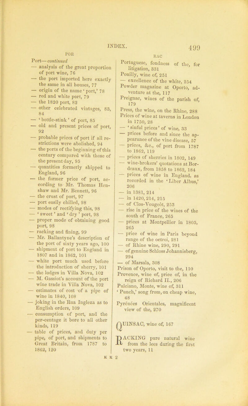 490 roR Port— continued — analysis of the great proportion of port -wine, 76 — the port imported here exactly the same in all houses, 77 — origin of the name ‘ port,’ 78 — red and white port, 79 — the 1820 port, 82 — other celebrated vintages, 83, 84 — ‘ bottle-stink ’ of port, 85 — old and present prices of port, 92 — probable prices of port if all re- strictions were abolished, 94 — the ports of the beginning of this century compared with those of the present day, 95 — quantities formerly shipped to England, 96 — the former price of port, ac- cording to Mr. Thomas Hen- shaw and Mr. Bennett, 96 — the crust of port, 97 — port easily chilled, 98 — modes of rectifying this, 98 — ‘ sweet ’ and ‘ dry ’ port, 98 — proper mode of obtaining good port, 98 — racking and fining, 99 — Mr. Ballantyne’s description of the port of sixty years ago, 100 — shipment of port to England in 1807 and in 1862, 101 — white port much used before the introduction of sherry, 101 — the lodges in Villa Nova, 102 — M. Gassiot’s account of the port wine trade in Villa Nova, 102 — estimates of cost of a pipe of wine in 1840, 108 — joking in the Rua Ingleza as to English orders, 109 — consumption of port, and the per-centage it bore to all other kinds, 119 — table of prices, and duty per pipe, of port, and shipments to Great Britain, from 1787 to 1862, 120 RAC Portuguese, fondness of the, for litigation, 331 Pouilly, wine of, 251 — excellence of the white, 254 Powder magazine at Oporto, ad- venture at the, 117 Preignac, wines of the parish of, 179 Press, the wine, on the Rhine, 288 Prices of wine at taverns in London in 1750, 28 ‘ sinful prices ’ of wine, 33 prices before and since the ap- pearance of the vine disease, 57 — prices, &c., of port from 1787 to 1862, 119 — prices of sherries in 1802, 149 — wine-brokers’ quotations at Bor- deaux, from 1858 to 1862, 184 — prices of wine in England, as recorded in the ‘ Liber Albus,’ 206 — in 1381, 214 — in 1420,214, 215 — of Clos-Vougeot, 253 — rise in price of the wines of the south of France, 265 — prices at Montpellier in 1805, 265 — price of wine in Paris beyond range of the octroi, 281 — of Rhine wine, 290, 291 — ofgenuineSchloss Johannisberg, 294 — of Marsala, 308 Prison of Oporto, visit to the, 110 Provence, wine of, price of, in the reign of Richard II., 206 Pulciano, Monte, wine of, 311 ‘ Punch,’ song from, on cheap wine, 48 Pyrenees Orientales, magnificent view of the, 270 QUINSAC, wine of, 167 ACKING pure natural wine from the lees during the first two years, 11 K K 2