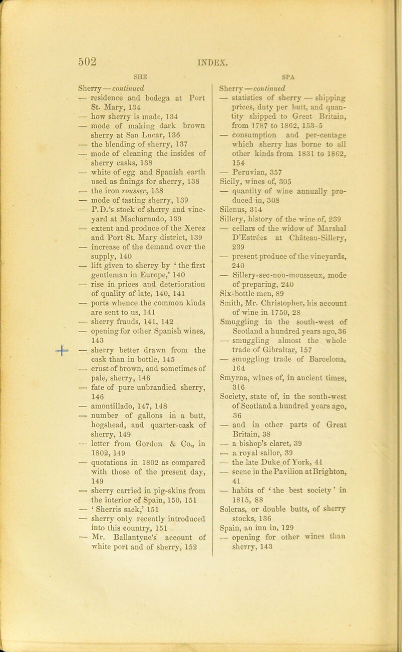 SHE Sherry—co>i linued — residence and bodega at Port St. Mary, 1.34 — how sherry is made, 134 — mode of making dark brown sherry at San Lucar, 136 — the blending of sherry, 137 — mode of cleaning the insides of sherry casks, 138 — white of egg and Spanish earth used as finings for sherry, 138 — the iron rousser, 138 — mode of tasting sherry, 139 — P.D.’s stock of sherry and vine- yard at Macharnudo, 139 — extent and produce of the Xerez and Port St. Mary district, 139 — increase of the demand over the suppl3% 140 — lift given to shen-y by ‘ the first gentleman in Europe,’ 140 — rise in prices and deterioration of quality of late, 140, 141 — ports whence the common kinds are sent to us, 141 — sherry frauds, 141, 142 — opening for other Spanish wines, 143 — sherry better drawn from the cask than in bottle, 145 — erust of brown, and sometimes of pale, sherry, 146 — fate of pure unbrandied sherrjq 146 — amontillado, 147, 148 — number of gallons in a butt, hogshead, and quarter-cask of sherry, 149 — letter from Gordon & Co., in 1802,149 — quotations in 1802 as compared with those of the present day, 149 — sherry carried in pig-skins from the interior of Spain, 150, 151 — ‘ Sherris sack,’ 151 — sherry only recently introduced into this country, 151 — Mr. Ballantyne’s' account of white port and of sherry, 152 SPA .Sherry —continued — statistics of sherry — shipping prices, duty per butt, and quan- tity shipped to Great Britain, from 1787 to 1862, 1.5.3-5 — consumption and per-centage which sherry lias borne to all other kinds from 1831 to 1862, 154 — Peruvian, 357 Sicily, wines of, 305 — quantity of wine annually pro- duced in, 308 Silenus, 314 Sillery, history of the wine of, 239 — cellars of the widow of 3Iarshal D’Estrees at Chateau-Sillery, 239 — present produce of the vineyards, 240 — Sillery-sec-non-mousseux, mode of preparing, 240 Six-bottle men, 89 Smith, Mr. Christopher, his account of wine in 1750, 28 Smuggling in the south-west of Scotland a himdred years ago, 36 — smuggling almost the whole trade of Gibraltar, 157 — smuggling trade of Barcelona, 164 Smyrna, wines of, in ancient times, 316 Society, state of, in the south-west of Scotland a hundred years ago, 36 — and in other parts of Great Britain, 38 — a bishop’s claret, 39 — a royal sailor, 39 — the late Duke of York, 41 — scene in the Pavilion atBrighton, 41 — habits of ‘the best society’ in 1815, 88 Soleras, or double butts, of sherry stocks, 136 Spain, an inn in, 129 — opening for other wines than sherry, 143