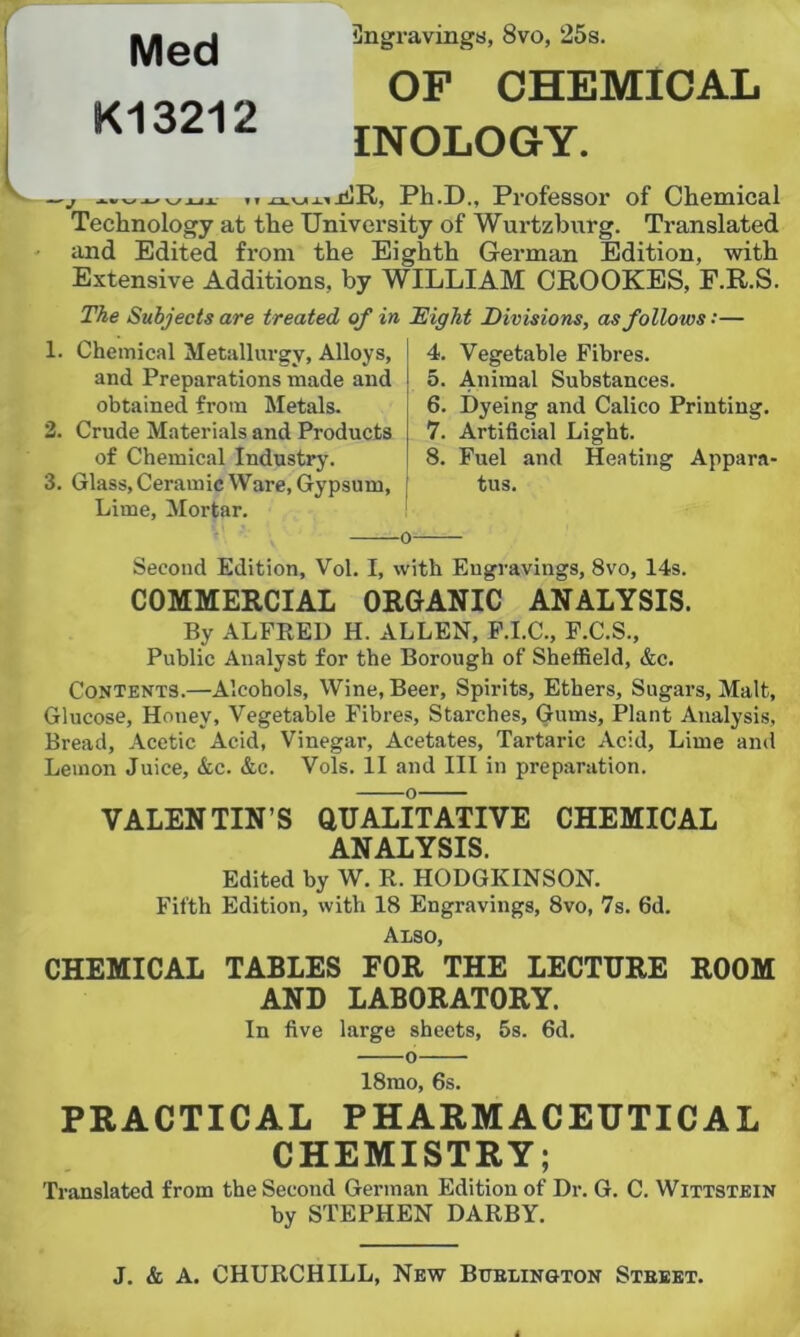 Med K13212 Ungravings, 8vo, 25s. OF CHEMICAL INOLOGY. W VX ■ * ' f f .O.VJI . ij^R, Ph.D., Professor of Chemical Technology at the University of Wurtzburg. Translated and Edited from the Eighth German Edition, with Extensive Additions, by WILLIAM CROOKES, E.R.S. The Subjects are treated of in Eight Divisions, as follows:— 1. Chemical Metallurgy, Alloys, and Preparations made and obtained from Metals. 2. Crude Materials and Products of Chemical Industry. 3. Glass,Ceramic Ware, Gypsum, Lime, Mortar. 4. Vegetable Fibres. 5. Animal Substances. 6. Dyeing and Calico Printing. 7. Artificial Light. 8. Fuel and Heating Appara- tus. Second Edition, Vol. I, with Engravings, 8vo, 14s. COMMERCIAL ORGANIC ANALYSIS. By ALFRED H. ALLEN, F.I.C., F.C.S., Public Analyst for the Borough of Sheffield, &c. Contents.—Alcohols, Wine, Beer, Spirits, Ethers, Sugars, Malt, Glucose, Honey, Vegetable Fibres, Starches, Gums, Plant Analysis, Bread, Acetic Acid, Vinegar, Acetates, Tartaric Acid, Lime and Lemon Juice, &c. &c. Vols. II and III in preparation. VALENTIN’S QUALITATIVE CHEMICAL ANALYSIS. Edited by W. R. HODGKINSON. Fifth Edition, with 18 Engravings, 8vo, 7s. fid. Also, CHEMICAL TABLES FOR THE LECTURE ROOM AND LABORATORY. In five large sheets, 5s. fid. 0 18mo, fis. PRACTICAL PHARMACEUTICAL CHEMISTRY; Translated from the Second German Edition of Dr. G. C. Wittstein by STEPHEN DARBY. J. & A. CHURCHILL, New Bfelington Stbeet.