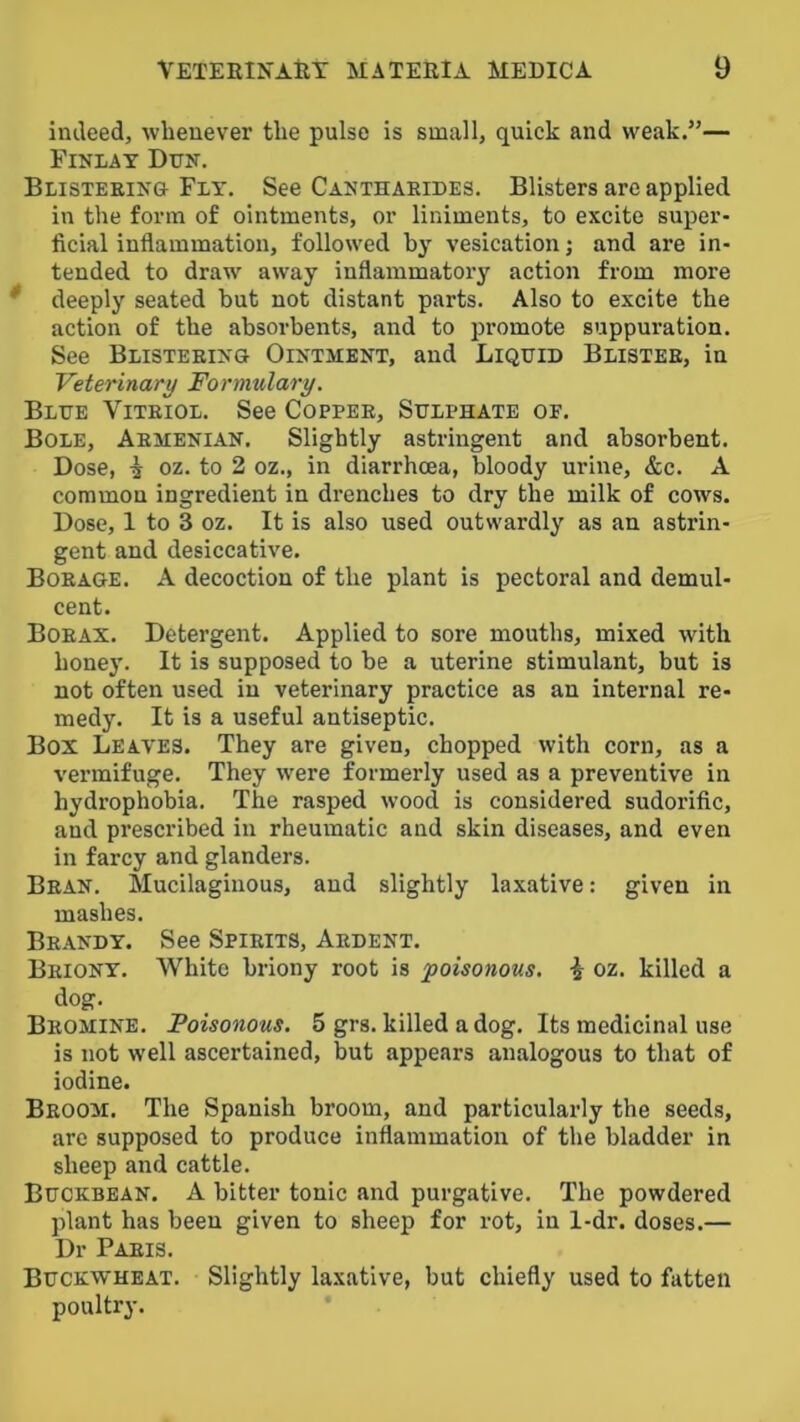 indeed, whenever the pulse is small, quick and weak.”— Finlay Dun. Blisteeinu Fly. See Canthaeides. Blisters are applied in the form of ointments, or liniments, to excite super- ficial inflammation, followed by vesication; and are in- tended to draw away inflammatory action from more * deeply seated but not distant parts. Also to excite the action of the absorbents, and to promote suppuration. See Blisteeing Ointment, and Liquid Blistee, in Veterinary Formulary. Blue Viteiol. See Coppee, Sulphate or. Bole, Aemenian. Slightly astringent and absorbent. Dose, i oz. to 2 oz., in diarrhoea, bloody urine, &c. A common ingredient in drenches to dry the milk of cows. Dose, 1 to 3 oz. It is also used outwardly as an astrin- gent and desiccative. Boeage. a decoction of the plant is pectoral and demul- cent. Boeax. Detergent. Applied to sore mouths, mixed with honey. It is supposed to be a uterine stimulant, but is not often used in veterinary practice as an internal re- medy. It is a useful antiseptic. Box Leaves. They are given, chopped with corn, as a vermifuge. They were formerly used as a preventive in hydrophobia. The rasped wood is considered sudorific, and prescribed in rheumatic and skin diseases, and even in farcy and glanders. Bean. Mucilaginous, and slightly laxative: given in mashes. Beandy. See Spieits, Aedent. Beiony. White briony root is 'poisonous, i oz. killed a dog. Beomine. Poisonous. 5 grs. killed a dog. Its medicinal use is not well ascertained, but appears analogous to that of iodine. Beoom. The Spanish broom, and particularly the seeds, arc supposed to produce inflammation of the bladder in sheep and cattle. Buckbean. a bitter tonic and purgative. The powdered plant has been given to sheep for rot, in 1-dr. doses.— Dr Paeis. Buckwheat. Slightly laxative, but chiefly used to fatten poultry.