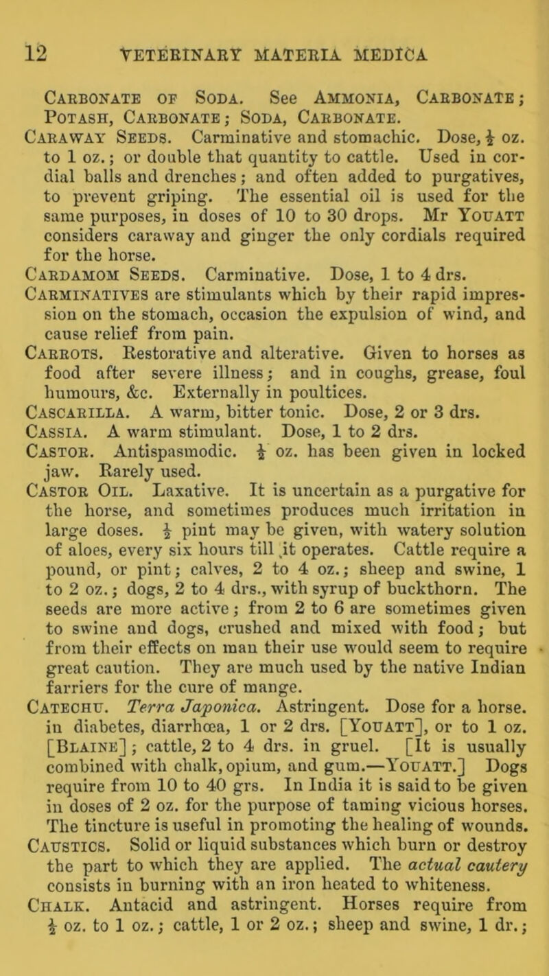 Caebonate of Soda. See Ammonia, Caebonate ; Potash, Caebonate; Soda, Caebonate. Caeaway Seeds. Carminative and stomachic. Dose, i oz. to 1 oz.; or double that quantity to cattle. Used in cor- dial balls and drenches; and often added to purgatives, to prevent griping. The essential oil is used for the same purposes, in doses of 10 to 30 drops, Mr Youatt considers caraway and ginger the only cordials required for the horse, Caedamom Seeds. Carminative. Dose, 1 to 4drs. Caeminatives are stimulants which by their rapid impres- sion on the stomach, occasion the expulsion of wind, and cause relief from pain. Caeeots. Eestorative and alterative. Given to horses as food after severe illness; and in coughs, grease, foul humours, &c. Externally in poultices. Cascaeilda. a warm, bitter tonic. Dose, 2 or 3 drs. Cassia, A warm stimulant. Dose, 1 to 2 drs. Castoe. Antispasmodic. ^ oz. has been given in locked jaw. Rarely used, Castoe Oil. Laxative. It is uncertain as a purgative for the horse, and sometimes produces much irritation in large doses. ^ pint may be given, with watery solution of aloes, every six hours till ,it operates. Cattle require a pound, or pint; calves, 2 to 4 oz.; sheep and swine, 1 to 2 oz.; dogs, 2 to 4 drs., with syrup of buckthorn. The seeds are more active; from 2 to 6 are sometimes given to swine and dogs, crushed and mixed with food; but from their effects on man their use w'ould seem to require great caution. They are much used by the native Indian farriers for the cure of mange. Catechd. Terra Japonica. Astringent. Dose for a horse, in diabetes, diarrhoea, 1 or 2 drs, [Yodatt], or to 1 oz. [Blaine] ; cattle, 2 to 4 drs. in gruel. [It is usually combined with chalk, opium, and gum.—Youatt.] Dogs require from 10 to 40 grs. In India it is said to be given in doses of 2 oz, for the purpose of taming vicious horses. The tincture is useful in promoting the healing of wounds. Caustics. Solid or liquid substances which burn or destroy the part to which they are applied. The actual cautery consists in burning with an iron heated to whiteness. Chalk, Antacid and astringent. Horses require from i oz. to 1 oz.; cattle, 1 or 2 oz.; sheep and swine, 1 dr.;