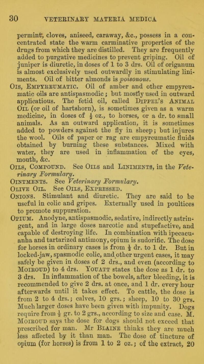 permint’, cloves, aniseed, caraway, &c., possess in a con- centrated state the warm carminative properties of the drugs from which they are distilled. They are frequently added to purgative medicines to prevent griping. Oil of juniper is diuretic, in doses of 1 to 3 drs. Oil of origanum is almost exclusively used outwardly in stimulating lini- ments. Oil of bitter almonds is poisonous. Ois, Empyeetjmatic. Oil of amber and other empyreu- matic oils are antispasmodic; but mostly used in outward applicatious. The fetid oil, called Dippel’s Animal Oil (or oil of hartshorn), is sometimes given as a warm medicine, in doses of ^ oz., to horses, or a dr. to small animals. As an outward application, it is sometimes added to powders against the fly in sheep; but injures the wool. Oils of paper or rag are empyreumatic fluids obtained by burning these substances. Mixed with water, they are used in inflammation of the eyes, mouth, &c. Oils, Compound. See Oils and Liniments, in the Vete- rinary Formulary. Ointments. See Veterinary Formulary. Olive Oil. See Oils, Expeessed. Onions. Stimulant and diuretic. They are said to be useful in colic and gripes. Externally used in poultices to promote suppuration. Opium. Anodyne, antispasmodic, sedative, indirectly astrin- gent, and in large doses narcotic and stupefactive, and capable of destroying life. In combination with ipecacu- anha and tartarized antimony, opium is sudoriflc. The dose for horses in ordinary cases is from ^ dr. to 1 dr. But in locked-jaw, spasmodic colic, and other urgent cases, it may safely be given in doses of 2 drs., and even (according to Moieoud) to 4 drs. Youatt states the dose as 1 dr. to 3 drs. In inflammation of the bowels, after bleeding, it is recommended to give 2 drs. at once, and 1 di'. every hour afterwards until it takes eff'ect. To cattle, the dose is from 2 to 4 drs.; calves, 10 grs.; sheep, 10 to 30 grs. Much larger doses have been given with impunity. Dogs require from \ gr. to 2 grs., according to size and case. M. Moieoud says the dose for dogs should not exceed that prescribed for man. Mr Blaine thinks they are much less affected by it than man. The dose of tincture of opium (for horses) is from 1 to 2 oz.; of the extract, 20