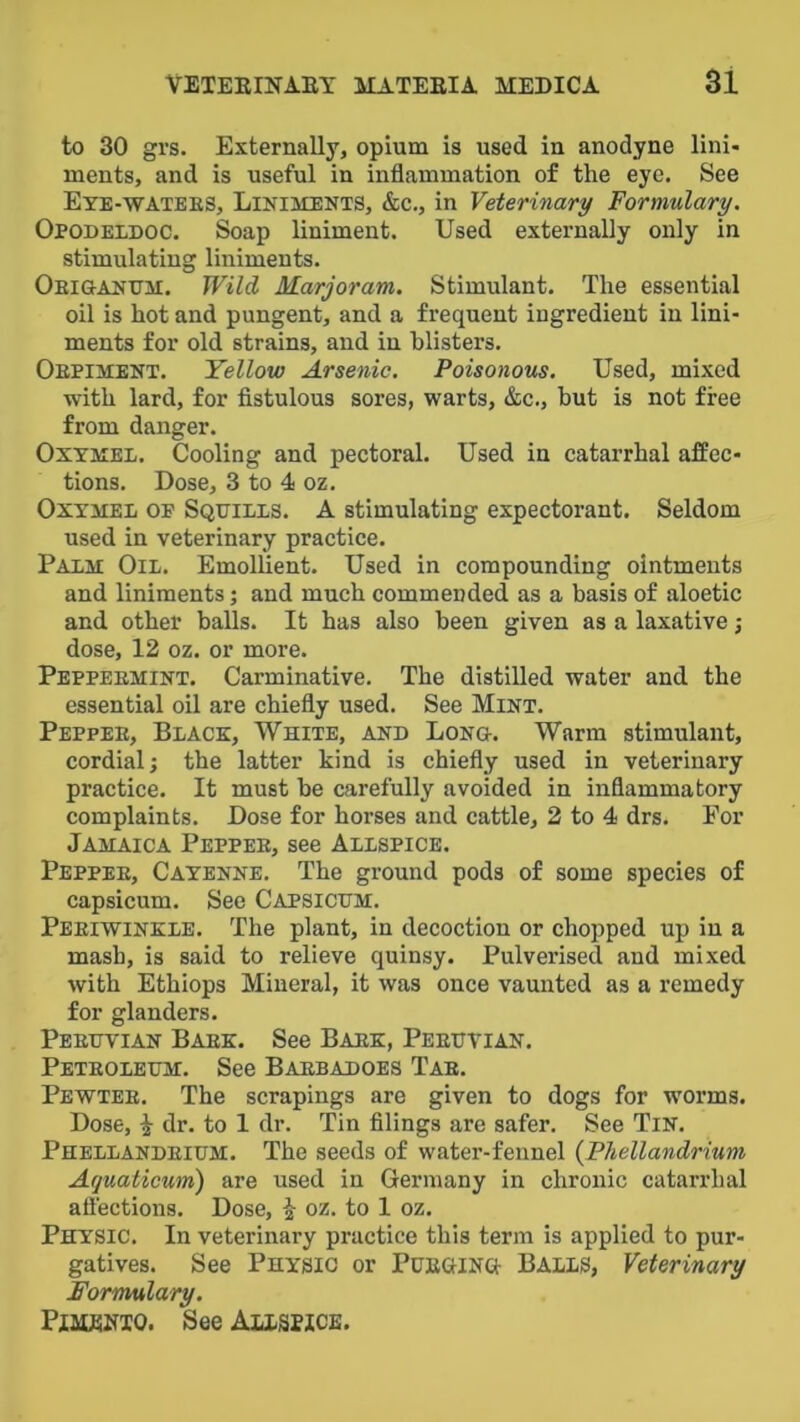 to 30 grs. Externally, opium is used in anodyne lini- ments, and is useful in inflammation of the eye. See Eye-watees, Liniments, &c., in Veterinary Formulary. Opodeldoc. Soap liniment. Used externally only in stimulating liniments. Oeigandm:. Wild Marjoram. Stimulant. The essential oil is hot and pungent, and a frequent ingredient in lini- ments for old strains, and in blisters. Oepim:ent. Yellow Arsenic. Poisonous. Used, mixed with lard, for fistulous sores, warts, &c., but is not free from danger. Oxymel. Cooling and pectoral. Used in catarrhal affec- tions. Dose, 3 to 4 oz. Oxymel of Squills. A stimulating expectorant. Seldom used in veterinary practice. Palm: Oil. Emollient. Used in compounding ointments and liniments; and much commended as a basis of aloetic and other balls. It has also been given as a laxative; dose, 12 oz. or more. Peppeemint. Carminative. The distilled water and the essential oil are chiefly used. See Mint. Peppee, Black, White, and Long. Warm stimulant, cordial; the latter kind is chiefly used in veterinary practice. It must be carefully avoided in inflammatory complaints. Dose for horses and cattle, 2 to 4 drs. For Jamaica Peppee, see Allspice. Peppee, Cayenne. The ground pods of some species of capsicum. See Capsicum. Peeiwinkle. The plant, in decoction or chopped up in a mash, is said to relieve quinsy. Pulverised and mixed with Ethiops Mineral, it was once vaunted as a remedy for glanders. Peeuvian Baek. See Baek, Peeuyian. Peteoleum. See Baebadoes Tab. Pewtee. The scrapings are given to dogs for worms. Dose, i dr. to 1 dr. Tin filings are safer. See Tin. Phellandeium. The seeds of water-fennel {Phellandrium Aquaticum) are used in Germany in chronic catarrhal aflections. Dose, § oz. to 1 oz. Physic. In veterinary practice this term is applied to pur- gatives. See Physic or Pueging Balls, Veterinary Formulary. PiMEHio. See Allspice.