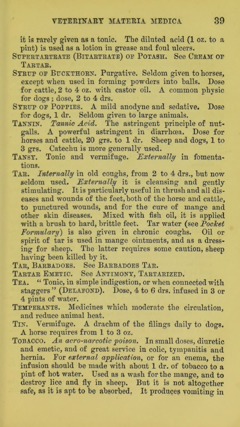 it is rarely given as a tonic. The diluted acid (1 oz. to a pint) is used as a lotion in grease and foul ulcers. SUPEBTAETBATB (BiTABTBATE) OB POTASH. See CeEAM OF Tabtae. Stbtjp OF BrcKTHOEN. Purgative. Seldom given to horses, except when used in forming powders into balls. Dose for cattle, 2 to 4 oz. with castor oil. A common physic for dogs; dose, 2 to 4 drs. Syettp of Poppies. A mild anodyne and sedative. Dose for dogs, 1 dr. Seldom given to large animals. Tannin. Tannic Acid. The astringent principle of nut- galls. A powerful astringent in diarrhoea. Dose for horses and cattle, 20 grs. to 1 dr. Sheep and dogs, 1 to 3 grs. Catechu is more generally used. Tansy. Tonic and vermifuge. Externally in fomenta- tions. Tab. Internally in old coughs, from 2 to 4 drs., hut now seldom used. Externally it is cleansing and gently stimulating. It is particularly useful in thrush and all dis- eases and wounds of the feet, both of the horse and cattle, to punctured wounds, and for the cure of mange and other skin diseases. Mixed with fish oil, it is applied with a brush to hard, brittle feet. Tar water (see Pocket Formulary') is also given in chronic coughs. Oil or spirit of tar is used in mange ointments, and as a dress- ing for sheep. The latter requires some caution, sheep having been killed by it. Tab, Baebadoes. See Babbadoes Tab. Tabtae Emetic. See Antimony, Tabtaeized. Tea. “ Tonic, in simple indigestion, or when connected with staggers ” (Delafond). Dose, 4 to 6 drs. infused in 3 or 4 pints of water. Tempeeants. Medicines which moderate the circulation, and reduce animal heat. Tin. Vermifuge. A drachm of the filings daily to dogs. A horse requires from 1 to 3 oz. Tobacco. An acro-narcotic poison. In small doses, diuretic and emetic, and of great service in colic, tympanitis and hernia. For external application, or for an enema, the infusion should be made with about 1 dr. of tobacco to a pint of hot water. Used as a wash for the mange, and to destroy lice and fly in sheep. But it is not altogether safe, as it is apt to be absorbed, It produces vomiting in