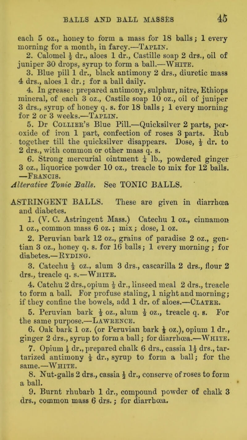 each 5 oz., honey to form a mass for 18 balls; 1 every morning for a month, in farcy.—Tapiin. 2. Calomel i dr., aloes 1 dr., Castille soap 2 drs., oil of juniper 30 drops, syrup to form a ball.—White. 3. Blue pill 1 dr., black antimony 2 drs., diuretic mass 4 drs., aloes 1 dr.; for a ball daily. 4. In grease: prepared antimony, sulphur, nitre, Ethiops mineral, of each 3 oz., Castile soap 10 oz., oil of juniper 3 drs., syrup of honey q. s. for 18 balls; 1 every morning for 2 or 3 weeks.—Taplin. 5. Dr Collier’s Blue Pill.—Quicksilver 2 parts, per- o.\ide of iron 1 part, confection of roses 3 parts. Bub together till the quicksilver disappears. Dose, i dr. to 2 drs., with common or other mass q. s. 6. Strong mercurial ointment i lb., powdered ginger 3 oz., liquorice powder 10 oz., treacle to mix for 12 balls. —Francis. Alterative Tonic Balls. See TONIC BALLS. ASTRINGENT BALLS. These are given in diarrhoea and diabetes. 1. (V. C. Astringent Mass.) Catechu 1 oz., cinnamon 1 oz., common mass 6 oz.; mix; dose, 1 oz. 2. Peruvian bark 12 oz., grains of paradise 2 oz., gen- tian 3 oz., honey q. s. for 16 balls; 1 every morning; for diabetes.—Ryding. 3. Catechu i oz., alum 3 drs., cascarilla 2 drs., flour 2 drs., treacle q. s.—White. 4. Catchu 2 drs., opium i dr., linseed meal 2 drs., treacle to form a ball. For profuse staling, 1 night and morning; if they confine the bowels, add 1 dr. of aloes.—Clater. 5. Peruvian bark i oz., alum i oz., treacle q. s. For the same purpose.—Lawrence. 6. Oak bark 1 oz. (or Peruvian bark i oz.), opium 1 dr., ginger 2 drs., syrup to form a ball; for diarrhoea.—White. 7. Opium I dr., prepared chalk 6 drs., cassia IJ drs., tar- tarized antimony ^ dr., syrup to form a ball; for the same.—White. 8. Nut-galls 2 drs., cassia i dr., conserve of roses to form a ball. 9. Burnt rhubarb 1 dr., compound powder of chalk 3 drs., common mass 6 drs.; for diarrhoea.