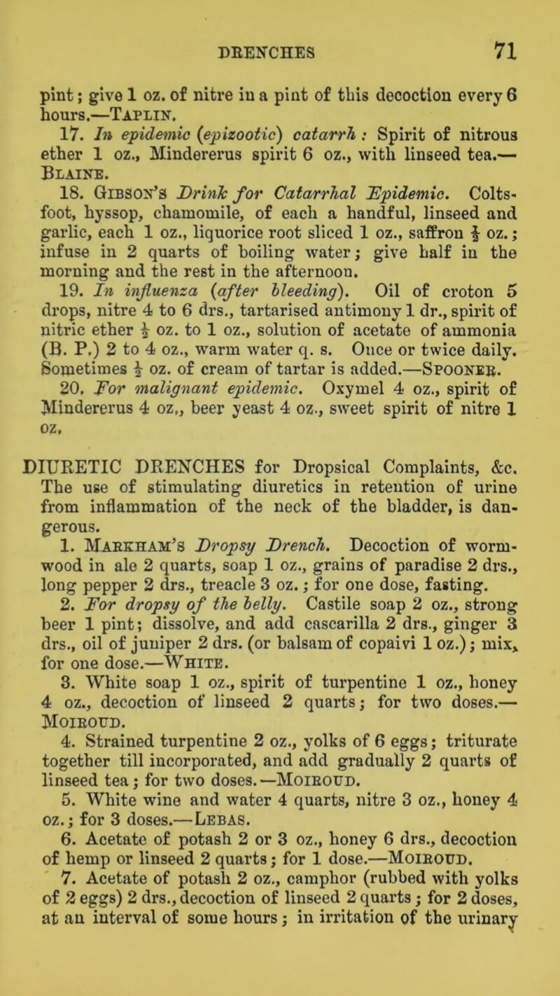 pint; give 1 oz. of nitre in a pint of this decoction every 6 hours.—Taplin. 17. In epidemic {epizootic') catarrh : Spirit of nitrous ether 1 oz., Mindererus spirit 6 oz., with linseed tea.— Blaine. 18. Gibson’s DrinTc for Catarrhal Epidemic. Colts- foot, hyssop, chamomile, of each a handful, linseed and garlic, each 1 oz., liquorice root sliced 1 oz., saffron i oz.; infuse in 2 quarts of boiling water; give half in the morning and the rest in the afternoon. 19. In influenza {after bleeding). Oil of croton 5 drops, nitre 4 to 6 drs., tartarised antimony 1 dr., spirit of nitric ether ^ oz. to 1 oz., solution of acetate of ammonia (B. P.) 2 to 4 oz., warm water q. s. Once or twice daily. Sometimes ^ oz. of cream of tartar is added.—Spooneb. 20. JFor malignant epidemic. Oxymel 4 oz., spirit of Mindererus 4 oz„ beer yeast 4 oz., sweet spirit of nitre X oz, DIURETIC DRENCHES for Dropsical Complaints, &c. The use of stimulating diuretics in retention of urine from inflammation of the neck of the bladder, is dan- gerous. 1. Maeeham’S Dropsy Drench. Decoction of worm- wood in ale 2 quarts, soap 1 oz., grains of paradise 2 drs., long pepper 2 drs., treacle 3 oz.; for one dose, fasting. 2. For dropsy of the belly. Castile soap 2 oz., strong beer 1 pint; dissolve, and add cascarilla 2 drs., ginger 3 drs., oil of juniper 2 drs. (or balsam of copaivi 1 oz.); mix, for one dose.—White. 8. White soap 1 oz., spirit of turpentine 1 oz., honey 4 oz., decoction of linseed 2 quarts; for two doses.— Moieotjd. 4. Strained turpentine 2 oz., yolks of 6 eggs; triturate together till incorporated, and add gradually 2 quai'ts of linseed tea; for two doses.—Moieoud. 5. White wine and water 4 quarts, nitre 3 oz., honey 4 oz.; for 3 doses.—Lebas. 6. Acetate of potash 2 or 3 oz., honey 6 drs., decoction of hemp or linseed 2 quarts; for 1 dose.—Moieoud. 7. Acetate of potash 2 oz., camphor (rubbed with yolks of 2 eggs) 2 drs., decoction of linseed 2 quarts; for 2 doses, at an interval of some hours; in irritation of the urinary