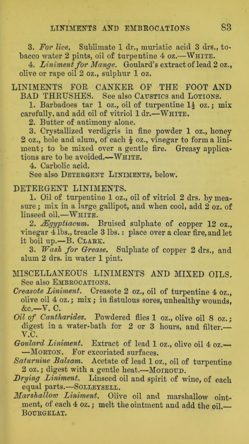 3. For lice. Sublimate 1 dr., muriatic acid 3 drs., to- bacco water 2 pints, oil of turpentine 4 oz.—White. 4. Liniment for Mange. Goulard’s extract of lead 2 oz., olive or rape oil 2 oz., sulphur 1 oz. LINIMENTS FOR CANKER OF THE FOOT AND BAD THRUSHES. See also Caustics and Lotions. 1. Barbadoes tar 1 oz., oil of turpentine IJ oz.; mix carefully, and add oil of vitriol Idr.—White. 2. Butter of antimony alone. 3. Crystallized verdigris in fine powder 1 oz., honey 2 oz., bole and alum, of each ^ oz., vinegar to form a lini- ment; to be mixed over a gentle fire. Greasy applica- tions are to be avoided,—White. 4. Carbolic acid. See also Detergent Liniments, below. DETERGENT LINIMENTS. 1. Oil of turpentine 1 oz., oil of vitriol 2 di's. by mea- sure ; mix in a large gallipot, and when cool, add 2 oz. of linseed oil.—White. 2. Mgygtiacum. Bruised sulphate of copper 12 oz,, vinegar 4 lbs., treacle 3 lbs.: place over a clear fire, and let it boil up.—B. Clark. 3. Wash for Grease. Sulphate of copper 2 drs,, and alum 2 drs. in water 1 pint. MISCELLANEOUS LINIMENTS AND MIXED OILS. See also Embrocations. Creosote Liniment. Creasote 2 oz., oil of turpentine 4 oz., olive oil 4 oz.; mix; in fistulous sores, unhealthy wounds, &c.—V. C. Oil of Cantharides. Powdered flies 1 oz., olive oil 8 oz.; digest in a water-bath for 2 or 3 hours, and filter.— V.C. Goulard Liniment. Extract of lead 1 oz., olive oil 4 oz.— —Morton. For excoriated surfaces. Saturnine Balsam. Acetate of lead 1 oz., oil of turpentine 2 oz.; digest with a gentle heat.—Moiroud, Drying Liniment. Linseed oil and spirit of wine, of each equal parts.—Solleysell. Marshallow Liniment. Olive oil and marshallow oint- ment, of each 4 oz.; melt the ointment and add the oil.— Bourgelat.