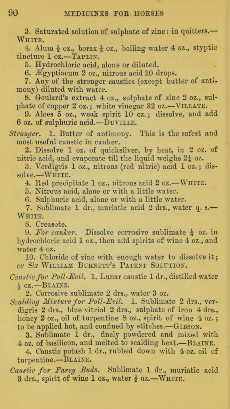 3. Saturated solution of sulphate of zinc: in quitters.— White. 4. Alum i oz., borax i oz., boiling water 4 oz., styptic tincture 1 oz.—Taplik. 5. Hydrochloric acid, alone or diluted. 6. yEgyptiacum 2 oz., nitrous acid 20 drops. 7. Any of the stronger caustics (except butter of anti- mony) diluted with water. 8. Goulard’s extract 4 oz., sulphate of zinc 2 oz., sul- phate of copper 2 oz.; white vinegar 32 oz.—Villate. 9. Aloes 5 oz., weak spirit 10 oz.; dissolve, and add 6 oz. of sulphuric acid.—DiJViLXE. Stronger. 1. Butter of antimony. This is the safest and most useful caustic in canker. 2. Dissolve 1 oz. of quicksilver, by heat, in 2 oz. of nitric acid, and evaporate till the liquid weighs 2i oz. 3. Verdigris 1 oz., nitrous (red nitric) acid 1 oz.; dis- solve.—White. 4. Red precipitate 1 oz., nitrous acid 2 oz.—White. 5. Nitrous acid, alone or with a little w^ater. 6. Sulphuric acid, alone or with a little water. 7. Sublimate 1 dr., muriatic acid 2 drs., water q. s.— White. 8. Creasote. 9. For canker. Dissolve corrosive sublimate i oz. in hydrochloric acid 1 oz., then add spirits of wdne 4 oz., and water 4 oz. 10. Chloride of zinc wdth enough water to dissolve it; or Sir William Bcenett’s Patent Solution. Caustic for Foil-Evil. 1. Lunar caustic 1 dr., distilled water ^ oz.—Blaine. 2. Corrosive sublimate 2 drs., water 3 oz. Scalding Mixture for Poll-Evil. 1. Sublimate 2 drs., ver- digris 2 drs., blue vitriol 2 drs., sulphate of iron 4 drs., honey 2 oz., oil of turpentine 8 oz., spirit of wine 4 oz.; to be applied hot, and confined by stitches.—Gibson. 3. Sublimate 1 dr., finely powdered and mixed with 4 oz. of basilicon, and melted to scalding heat.—Blaine. 4. Caustic potash 1 dr., rubbed down with 4 oz. oil of turpentine.—Blaine. Caustic for Farcy Buds. Sublimate 1 dr., muriatic acid 3 drs., spirit of wine 1 oz., water ^ oz.—White.